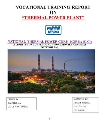 1
NATIONAL THERMAL POWER CORP. KORBA (C.G.)
( SUBMITTED ON COMPLETION OF VOACATIONAL TRAINING AT
NTPC,KORBA )
VOCATIONAL TRAINING REPORT
ON
“THERMAL POWER PLANT”
SUBMITTED BY
VIKASH BAGHEL
EEE (7TH SEM)
CIT, RAIPUR
GUIDED BY
A.K. SHARMA
(J.E. OF NTPC, KORBA)
 