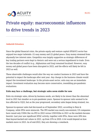 BLOG
Private equity: macroeconomic influences
to drive trends in 2023
Ambarish Srivastava
Since the global financial crisis, the private equity and venture capital (PE&VC) sector has
enjoyed two major tailwinds: (1) easy money and (2) global peace. Easy money stemmed from
abysmally low interest rates. Geopolitics was largely supportive as strategic differences of
key trading partners were kept to rhetoric and were not a serious impediment to trade. Even
the two decades of conflict (e.g., Afghanistan and Iraq) remained localised. However, easy
money and global peace have been disrupted in 2022, and the effects will likely be felt in
2023 as well.
These observable challenges would alter the way we conduct business in 2023 and have the
potential to impact the landscape after next year. Any change in the business climate would
impact the investment landscape. In the private-asset sector, exits may see an immediate
impact. Investment evaluation may become more conservative, resembling pre-pandemic
evaluations.
Exits may face a challenge, but strategic sales seem stable for now
Exits via strategic sales, driven by business needs, are likely to be slower than the abnormal
level in 2021 but steadier as in pre-pandemic years. Sponsor-to-sponsor exits seemed to be
less affected in 1Q22, but as the year progressed, secondary sales began being strained, too.
Sponsor-to-sponsor sales had decreased as of September 2022, according to Bain &
Company, while IPOs were miniscule. The IPO market was nearly non-existent; US companies
have raised only USD4.3bn via IPO in 2022 versus USD102bn in 2021 as the markets became
bearish. Last year saw significant SPAC activity; together with IPOs, these were 28% less
than buyout-backed exit values in 2021, up from 23% in 2020. A lot would depend on how
markets move in 2023. As of end-2022, they are showing a comeback.
 