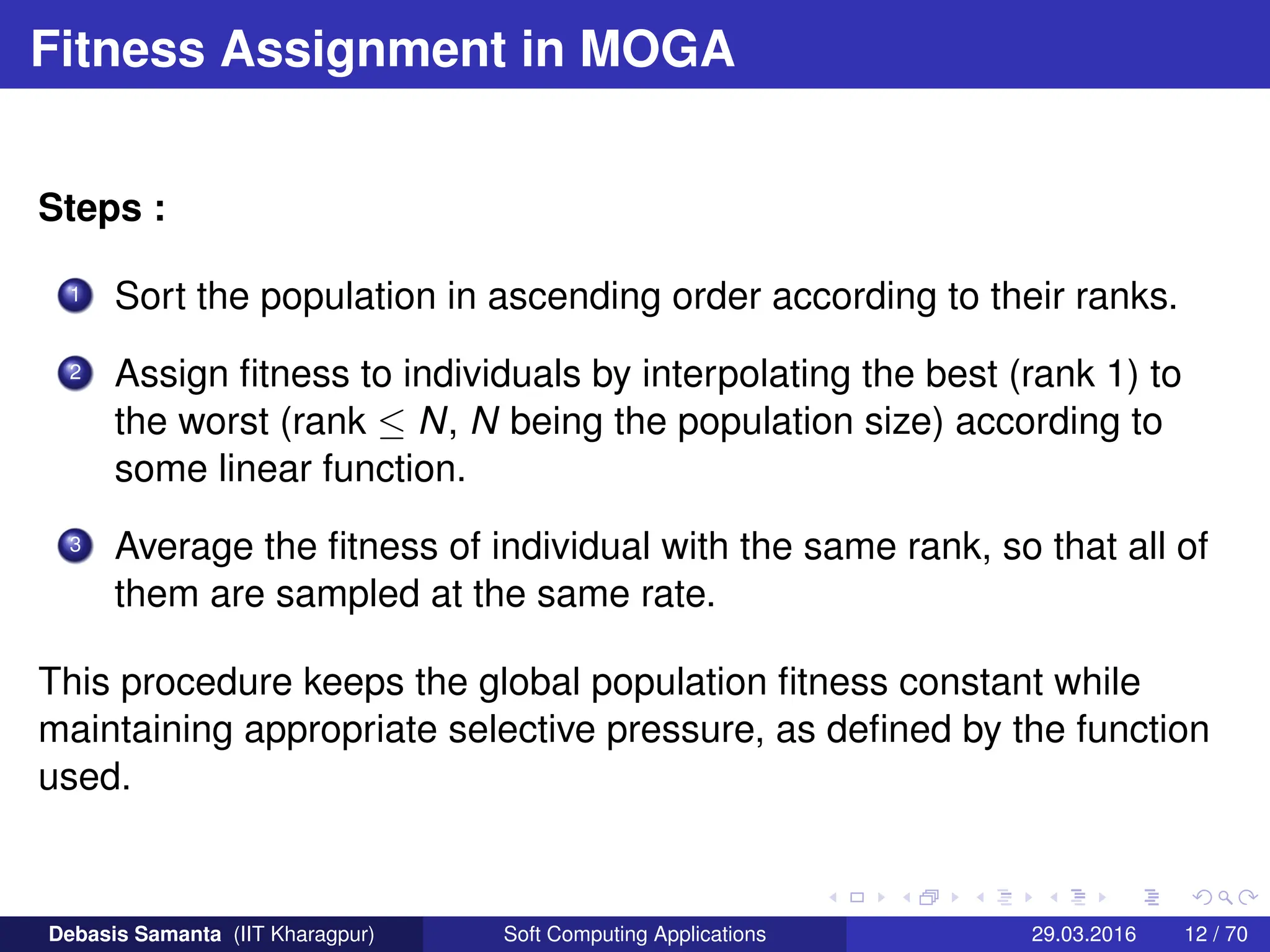Fitness Assignment in MOGA
Steps :
1 Sort the population in ascending order according to their ranks.
2 Assign fitness to individuals by interpolating the best (rank 1) to
the worst (rank ≤ N, N being the population size) according to
some linear function.
3 Average the fitness of individual with the same rank, so that all of
them are sampled at the same rate.
This procedure keeps the global population fitness constant while
maintaining appropriate selective pressure, as defined by the function
used.
Debasis Samanta (IIT Kharagpur) Soft Computing Applications 29.03.2016 12 / 70
 