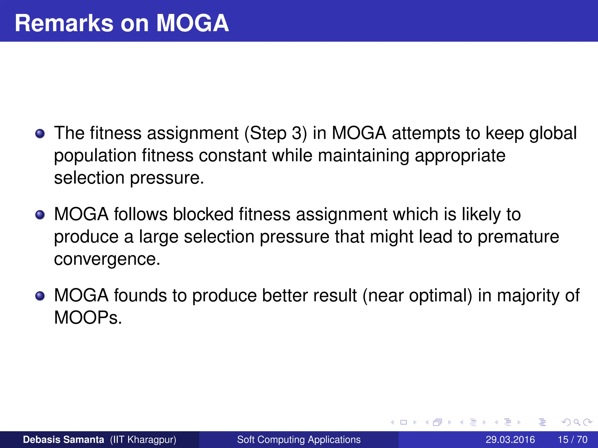 Remarks on MOGA
The fitness assignment (Step 3) in MOGA attempts to keep global
population fitness constant while maintaining appropriate
selection pressure.
MOGA follows blocked fitness assignment which is likely to
produce a large selection pressure that might lead to premature
convergence.
MOGA founds to produce better result (near optimal) in majority of
MOOPs.
Debasis Samanta (IIT Kharagpur) Soft Computing Applications 29.03.2016 15 / 70
 