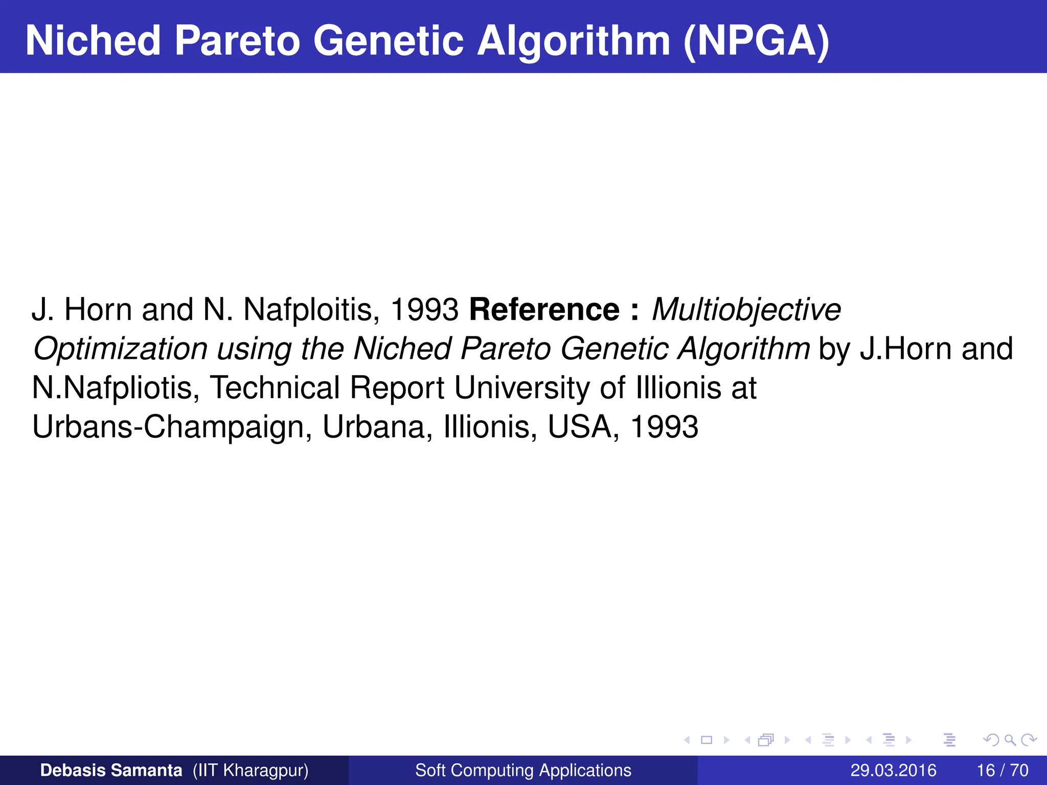 Niched Pareto Genetic Algorithm (NPGA)
J. Horn and N. Nafploitis, 1993 Reference : Multiobjective
Optimization using the Niched Pareto Genetic Algorithm by J.Horn and
N.Nafpliotis, Technical Report University of Illionis at
Urbans-Champaign, Urbana, Illionis, USA, 1993
Debasis Samanta (IIT Kharagpur) Soft Computing Applications 29.03.2016 16 / 70
 