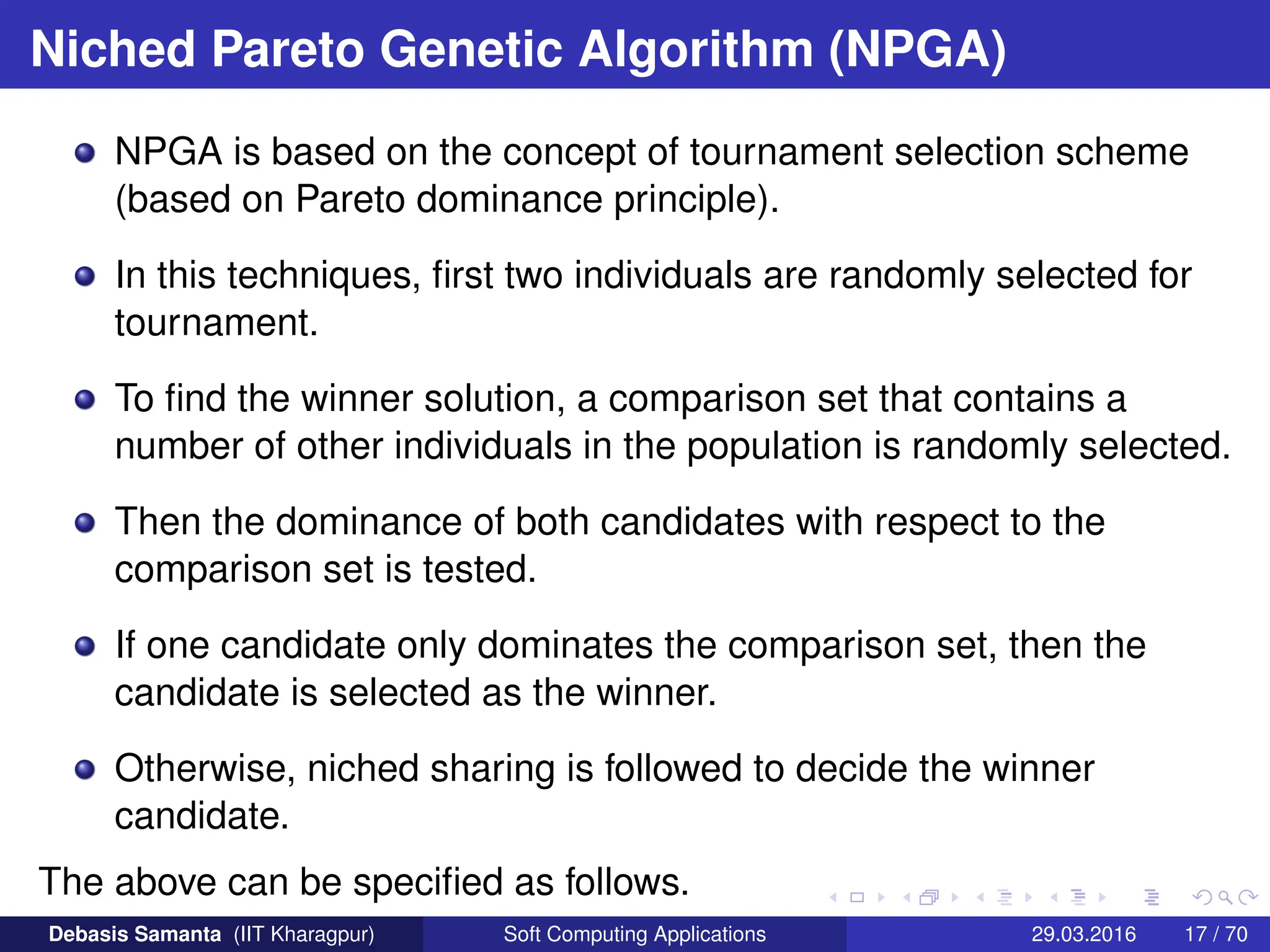 Niched Pareto Genetic Algorithm (NPGA)
NPGA is based on the concept of tournament selection scheme
(based on Pareto dominance principle).
In this techniques, first two individuals are randomly selected for
tournament.
To find the winner solution, a comparison set that contains a
number of other individuals in the population is randomly selected.
Then the dominance of both candidates with respect to the
comparison set is tested.
If one candidate only dominates the comparison set, then the
candidate is selected as the winner.
Otherwise, niched sharing is followed to decide the winner
candidate.
The above can be specified as follows.
Debasis Samanta (IIT Kharagpur) Soft Computing Applications 29.03.2016 17 / 70
 