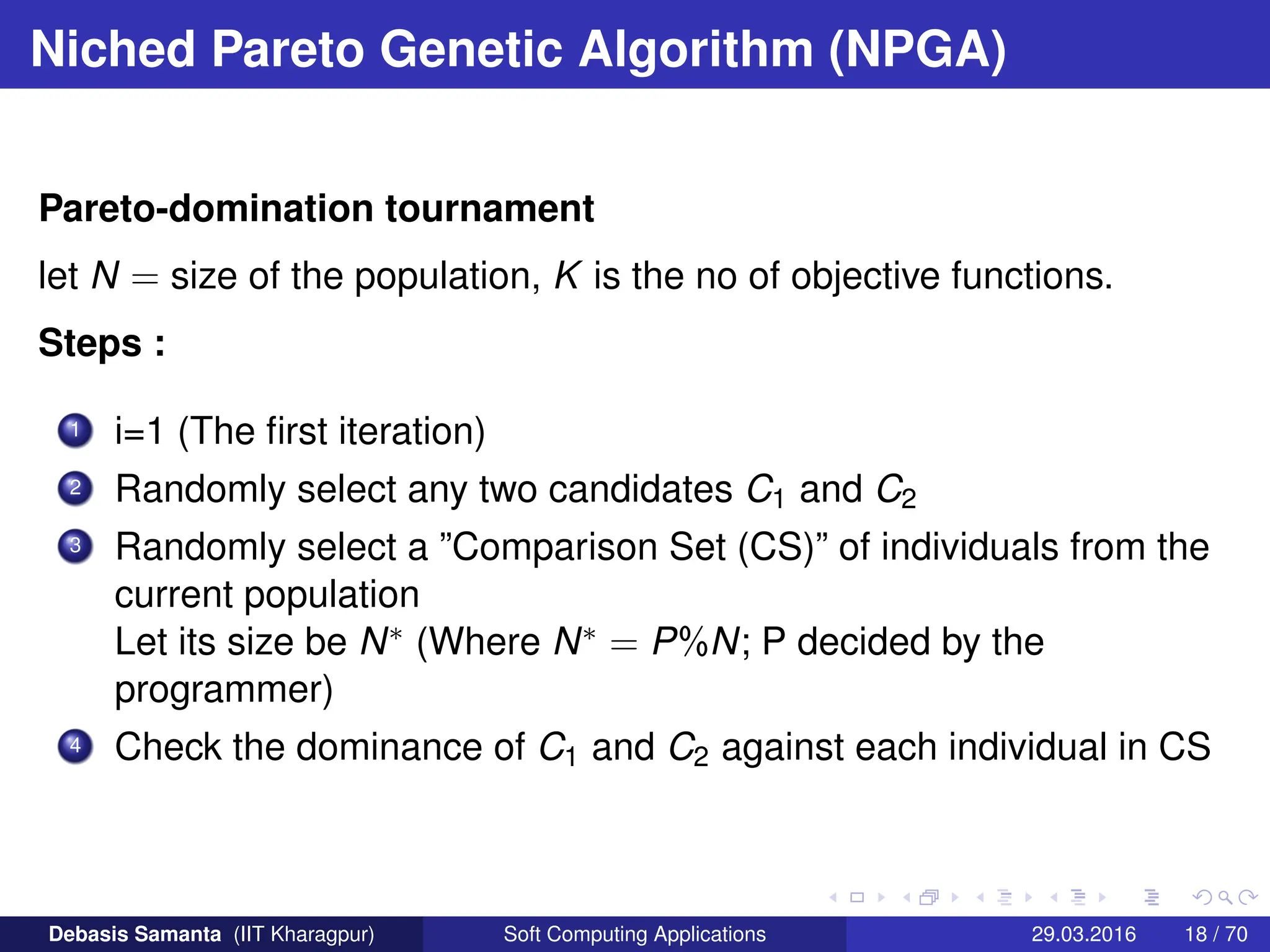 Niched Pareto Genetic Algorithm (NPGA)
Pareto-domination tournament
let N = size of the population, K is the no of objective functions.
Steps :
1 i=1 (The first iteration)
2 Randomly select any two candidates C1 and C2
3 Randomly select a ”Comparison Set (CS)” of individuals from the
current population
Let its size be N∗ (Where N∗ = P%N; P decided by the
programmer)
4 Check the dominance of C1 and C2 against each individual in CS
Debasis Samanta (IIT Kharagpur) Soft Computing Applications 29.03.2016 18 / 70
 