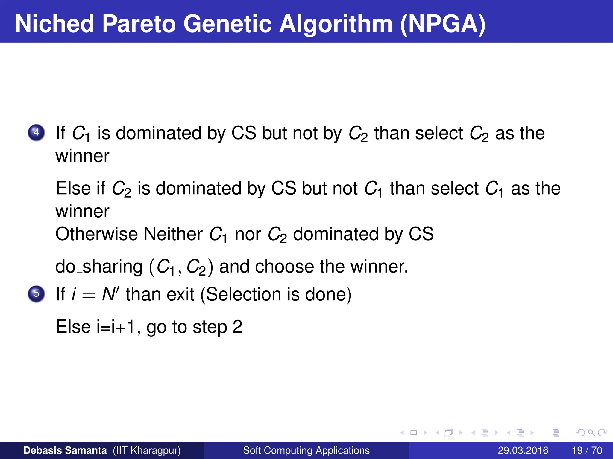 Niched Pareto Genetic Algorithm (NPGA)
4 If C1 is dominated by CS but not by C2 than select C2 as the
winner
Else if C2 is dominated by CS but not C1 than select C1 as the
winner
Otherwise Neither C1 nor C2 dominated by CS
do sharing (C1, C2) and choose the winner.
5 If i = N0 than exit (Selection is done)
Else i=i+1, go to step 2
Debasis Samanta (IIT Kharagpur) Soft Computing Applications 29.03.2016 19 / 70
 