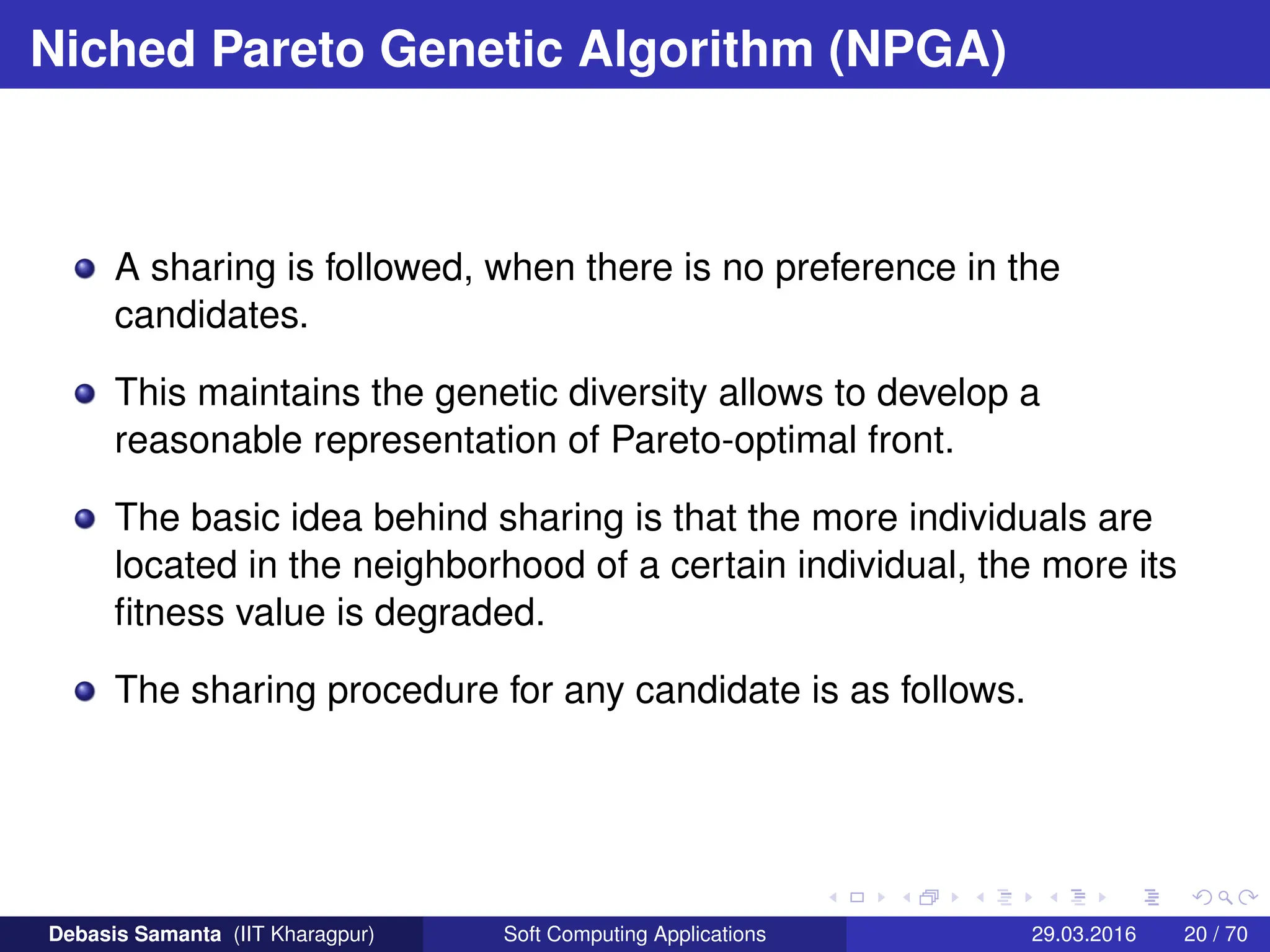 Niched Pareto Genetic Algorithm (NPGA)
A sharing is followed, when there is no preference in the
candidates.
This maintains the genetic diversity allows to develop a
reasonable representation of Pareto-optimal front.
The basic idea behind sharing is that the more individuals are
located in the neighborhood of a certain individual, the more its
fitness value is degraded.
The sharing procedure for any candidate is as follows.
Debasis Samanta (IIT Kharagpur) Soft Computing Applications 29.03.2016 20 / 70
 