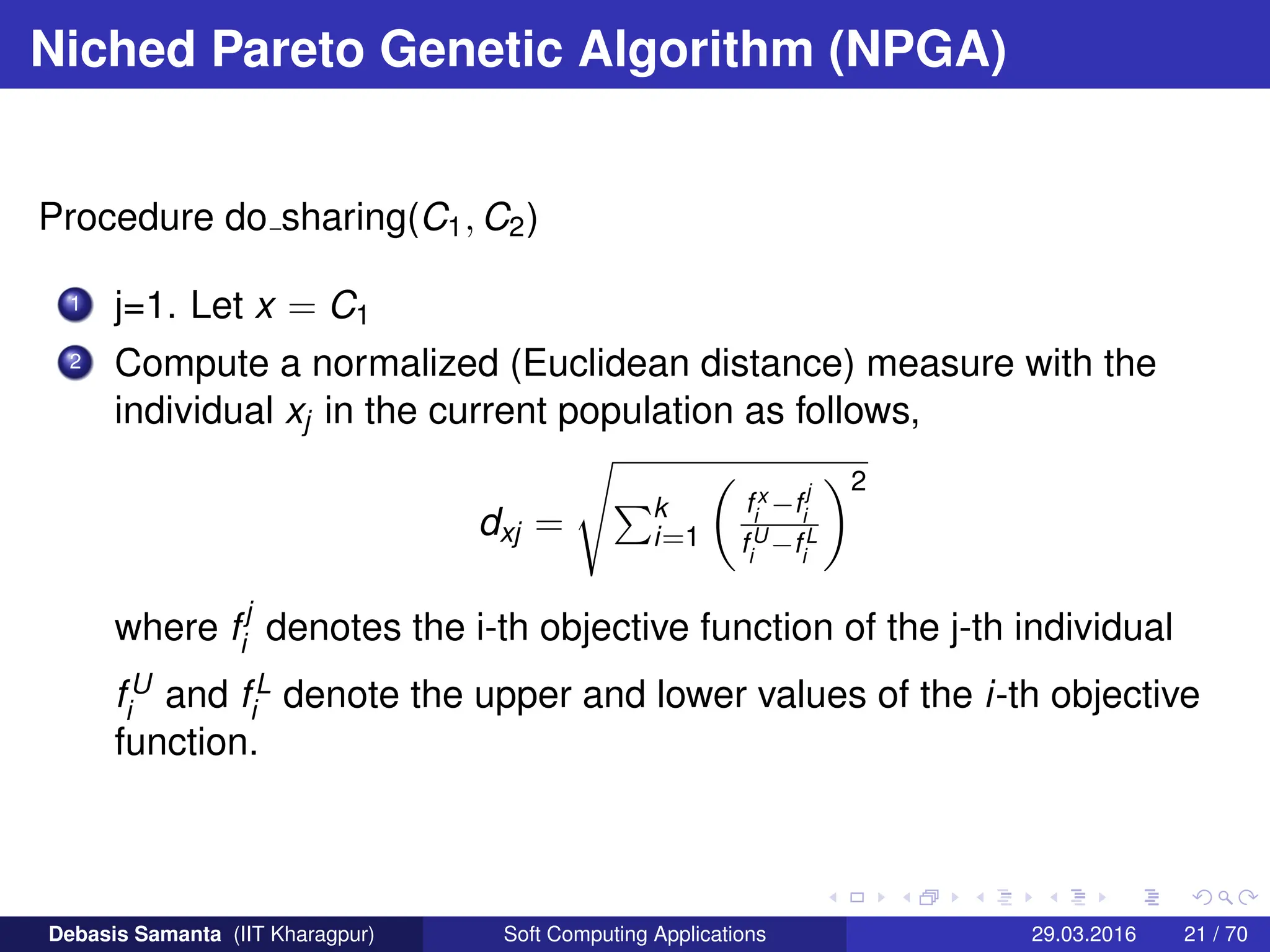 Niched Pareto Genetic Algorithm (NPGA)
Procedure do sharing(C1, C2)
1 j=1. Let x = C1
2 Compute a normalized (Euclidean distance) measure with the
individual xj in the current population as follows,
dxj =
s
Pk
i=1

fx
i
−f
j
i
fU
i
−fL
i
2
where fj
i denotes the i-th objective function of the j-th individual
fU
i and fL
i denote the upper and lower values of the i-th objective
function.
Debasis Samanta (IIT Kharagpur) Soft Computing Applications 29.03.2016 21 / 70
 
