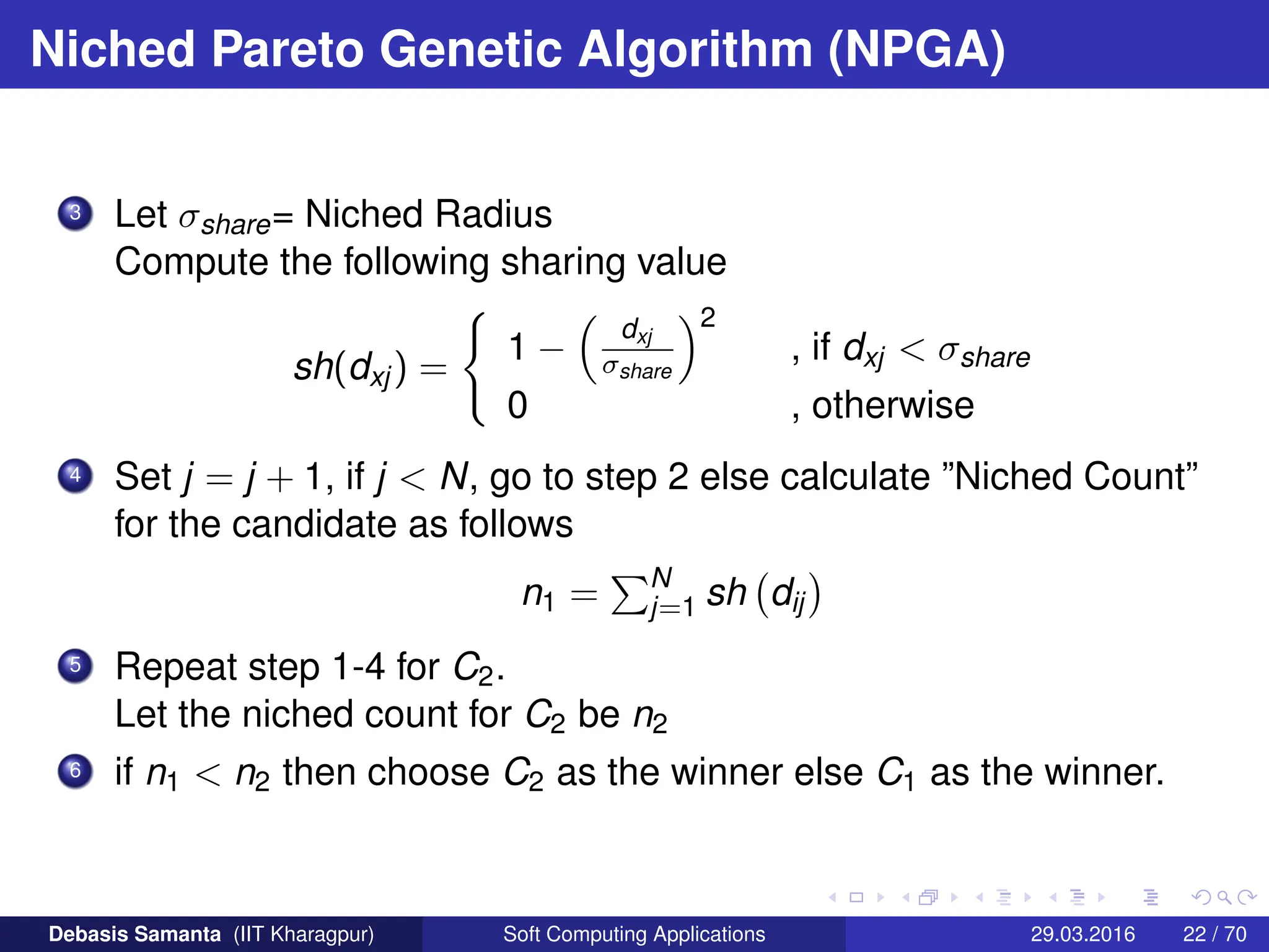 Niched Pareto Genetic Algorithm (NPGA)
3 Let σshare= Niched Radius
Compute the following sharing value
sh(dxj) =
(
1 −

dxj
σshare
2
, if dxj  σshare
0 , otherwise
4 Set j = j + 1, if j  N, go to step 2 else calculate ”Niched Count”
for the candidate as follows
n1 =
PN
j=1 sh dij

5 Repeat step 1-4 for C2.
Let the niched count for C2 be n2
6 if n1  n2 then choose C2 as the winner else C1 as the winner.
Debasis Samanta (IIT Kharagpur) Soft Computing Applications 29.03.2016 22 / 70
 