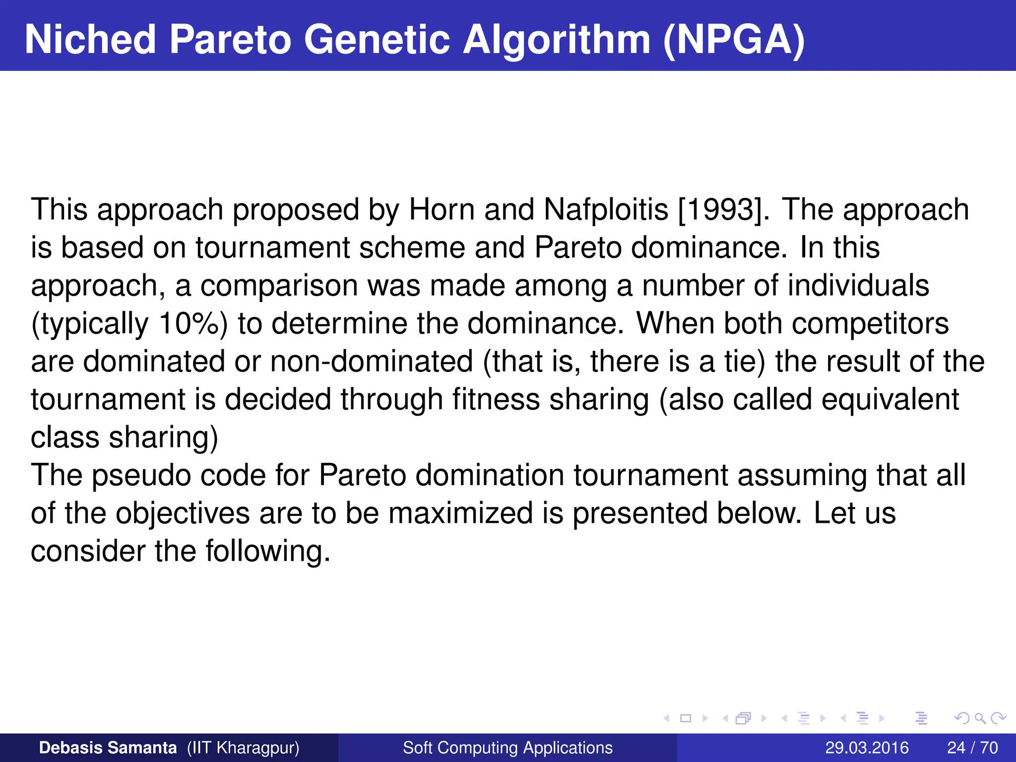 Niched Pareto Genetic Algorithm (NPGA)
This approach proposed by Horn and Nafploitis [1993]. The approach
is based on tournament scheme and Pareto dominance. In this
approach, a comparison was made among a number of individuals
(typically 10%) to determine the dominance. When both competitors
are dominated or non-dominated (that is, there is a tie) the result of the
tournament is decided through fitness sharing (also called equivalent
class sharing)
The pseudo code for Pareto domination tournament assuming that all
of the objectives are to be maximized is presented below. Let us
consider the following.
Debasis Samanta (IIT Kharagpur) Soft Computing Applications 29.03.2016 24 / 70
 