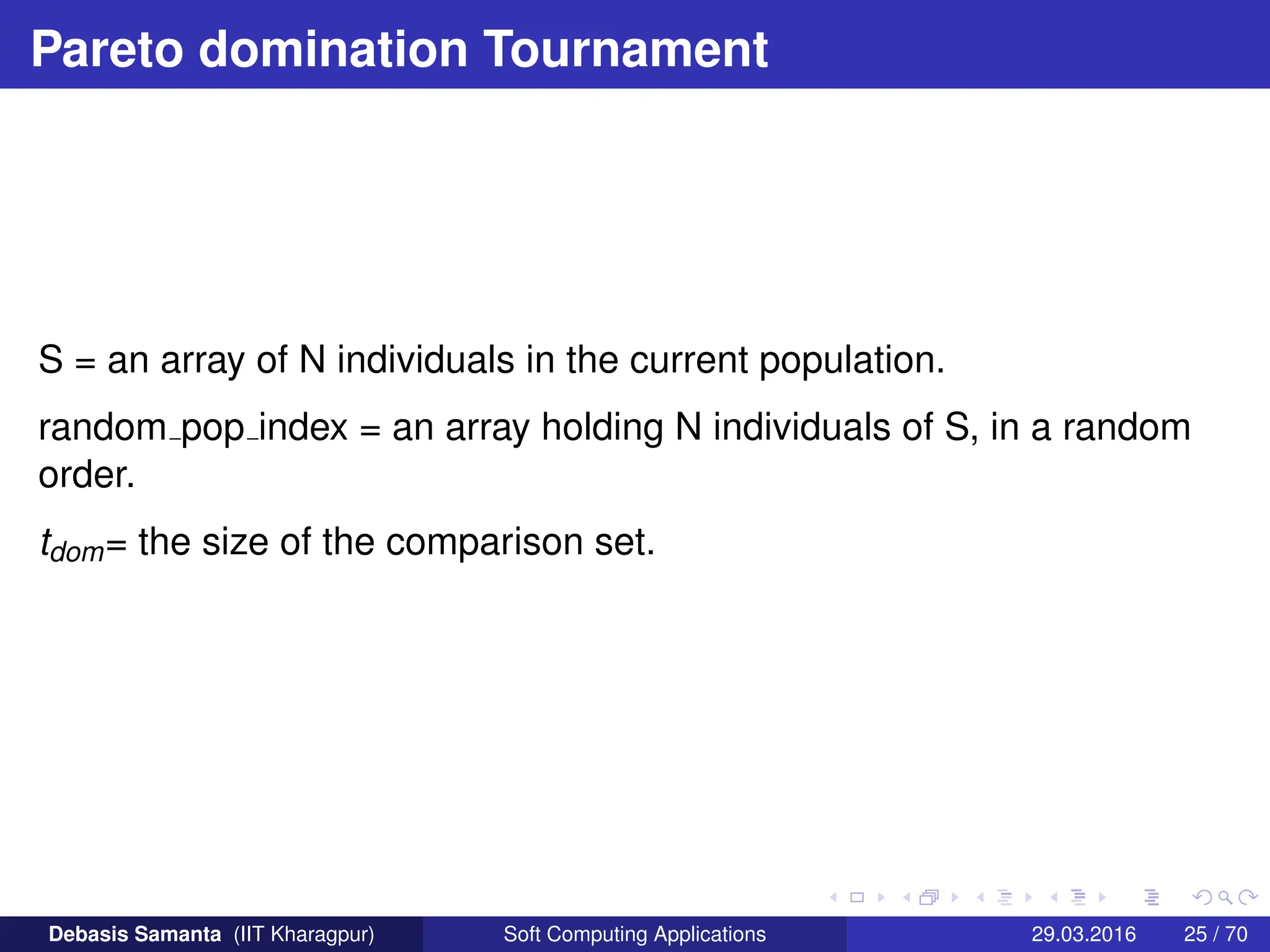 Pareto domination Tournament
S = an array of N individuals in the current population.
random pop index = an array holding N individuals of S, in a random
order.
tdom= the size of the comparison set.
Debasis Samanta (IIT Kharagpur) Soft Computing Applications 29.03.2016 25 / 70
 