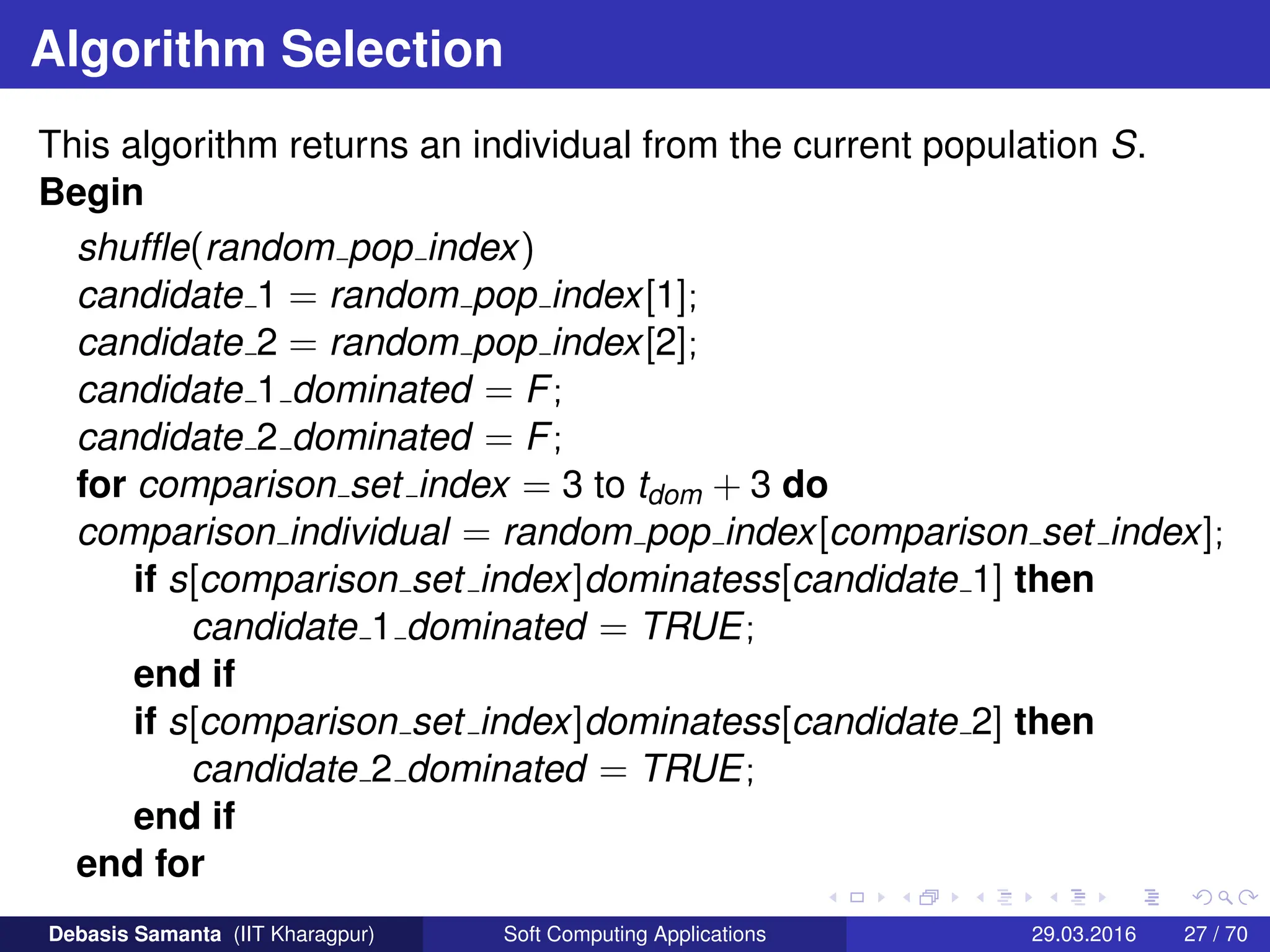 Algorithm Selection
This algorithm returns an individual from the current population S.
Begin
shuffle(random pop index)
candidate 1 = random pop index[1];
candidate 2 = random pop index[2];
candidate 1 dominated = F;
candidate 2 dominated = F;
for comparison set index = 3 to tdom + 3 do
comparison individual = random pop index[comparison set index];
if s[comparison set index]dominatess[candidate 1] then
candidate 1 dominated = TRUE;
end if
if s[comparison set index]dominatess[candidate 2] then
candidate 2 dominated = TRUE;
end if
end for
Debasis Samanta (IIT Kharagpur) Soft Computing Applications 29.03.2016 27 / 70
 