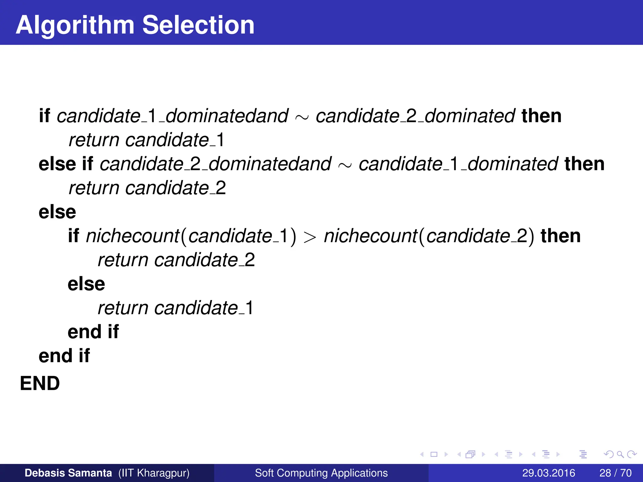 Algorithm Selection
if candidate 1 dominatedand ∼ candidate 2 dominated then
return candidate 1
else if candidate 2 dominatedand ∼ candidate 1 dominated then
return candidate 2
else
if nichecount(candidate 1)  nichecount(candidate 2) then
return candidate 2
else
return candidate 1
end if
end if
END
Debasis Samanta (IIT Kharagpur) Soft Computing Applications 29.03.2016 28 / 70
 