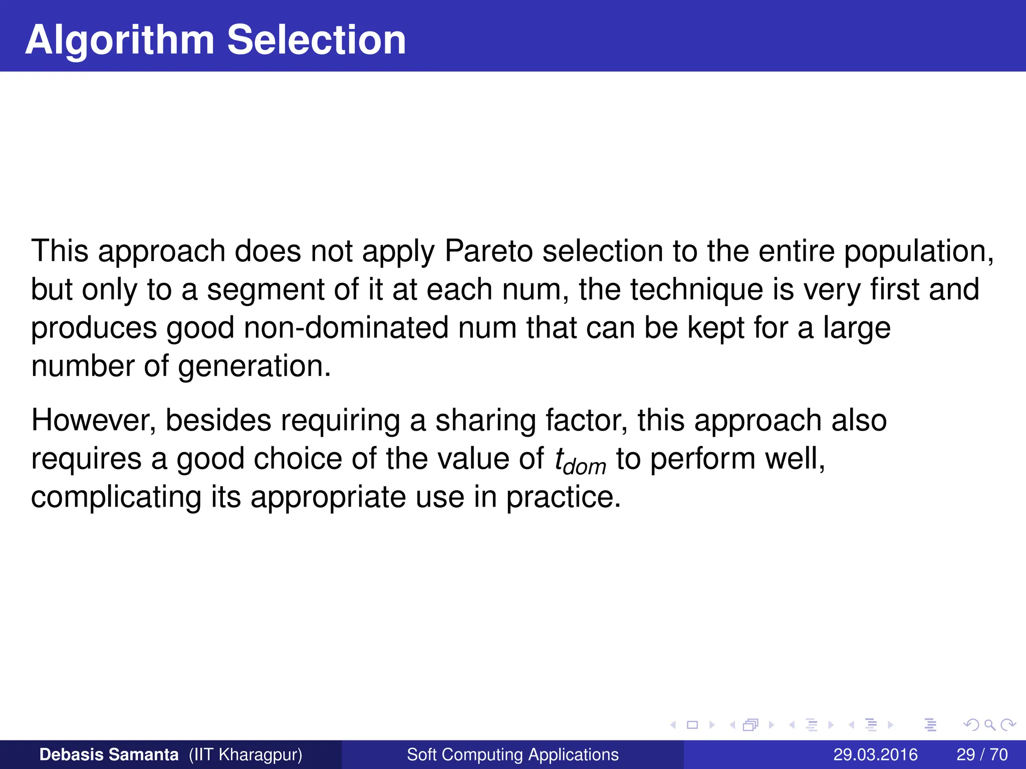 Algorithm Selection
This approach does not apply Pareto selection to the entire population,
but only to a segment of it at each num, the technique is very first and
produces good non-dominated num that can be kept for a large
number of generation.
However, besides requiring a sharing factor, this approach also
requires a good choice of the value of tdom to perform well,
complicating its appropriate use in practice.
Debasis Samanta (IIT Kharagpur) Soft Computing Applications 29.03.2016 29 / 70
 