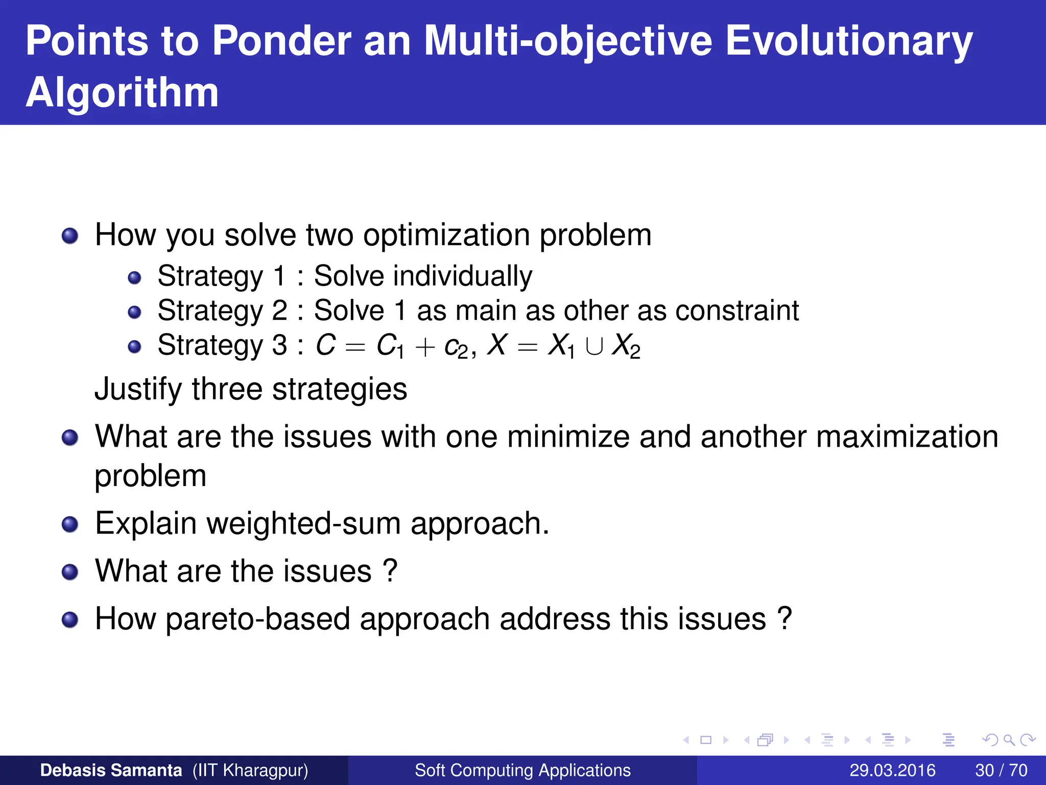 Points to Ponder an Multi-objective Evolutionary
Algorithm
How you solve two optimization problem
Strategy 1 : Solve individually
Strategy 2 : Solve 1 as main as other as constraint
Strategy 3 : C = C1 + c2, X = X1 ∪ X2
Justify three strategies
What are the issues with one minimize and another maximization
problem
Explain weighted-sum approach.
What are the issues ?
How pareto-based approach address this issues ?
Debasis Samanta (IIT Kharagpur) Soft Computing Applications 29.03.2016 30 / 70
 