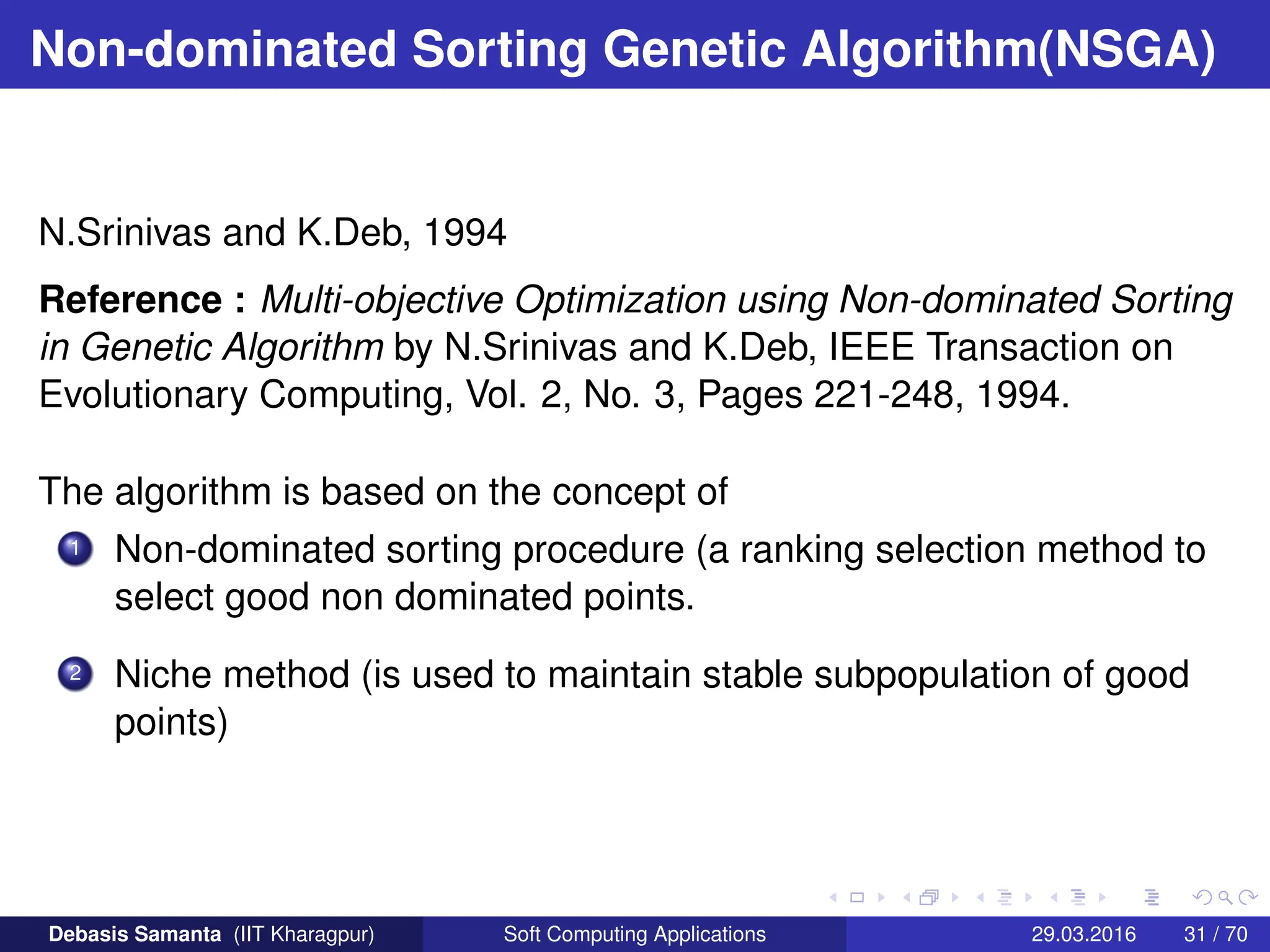 Non-dominated Sorting Genetic Algorithm(NSGA)
N.Srinivas and K.Deb, 1994
Reference : Multi-objective Optimization using Non-dominated Sorting
in Genetic Algorithm by N.Srinivas and K.Deb, IEEE Transaction on
Evolutionary Computing, Vol. 2, No. 3, Pages 221-248, 1994.
The algorithm is based on the concept of
1 Non-dominated sorting procedure (a ranking selection method to
select good non dominated points.
2 Niche method (is used to maintain stable subpopulation of good
points)
Debasis Samanta (IIT Kharagpur) Soft Computing Applications 29.03.2016 31 / 70
 