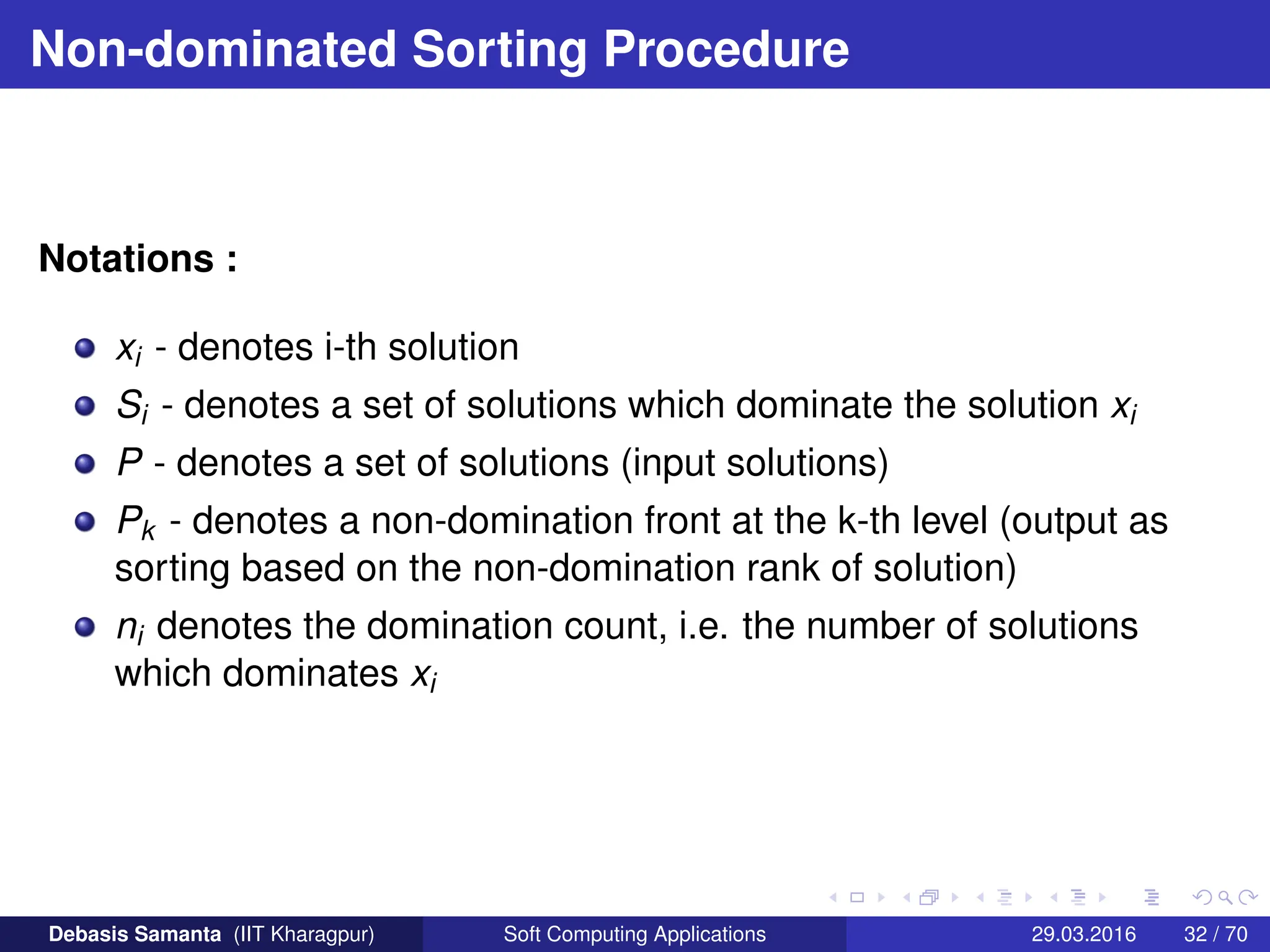 Non-dominated Sorting Procedure
Notations :
xi - denotes i-th solution
Si - denotes a set of solutions which dominate the solution xi
P - denotes a set of solutions (input solutions)
Pk - denotes a non-domination front at the k-th level (output as
sorting based on the non-domination rank of solution)
ni denotes the domination count, i.e. the number of solutions
which dominates xi
Debasis Samanta (IIT Kharagpur) Soft Computing Applications 29.03.2016 32 / 70
 