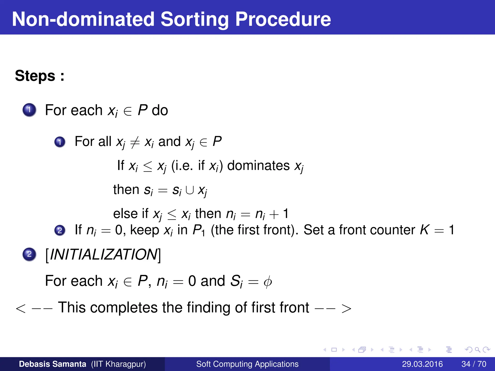 Non-dominated Sorting Procedure
Steps :
1 For each xi ∈ P do
1 For all xj 6= xi and xj ∈ P
If xi ≤ xj (i.e. if xi ) dominates xj
then si = si ∪ xj
else if xj ≤ xi then ni = ni + 1
2 If ni = 0, keep xi in P1 (the first front). Set a front counter K = 1
2 [INITIALIZATION]
For each xi ∈ P, ni = 0 and Si = φ
 −− This completes the finding of first front −− 
Debasis Samanta (IIT Kharagpur) Soft Computing Applications 29.03.2016 34 / 70
 