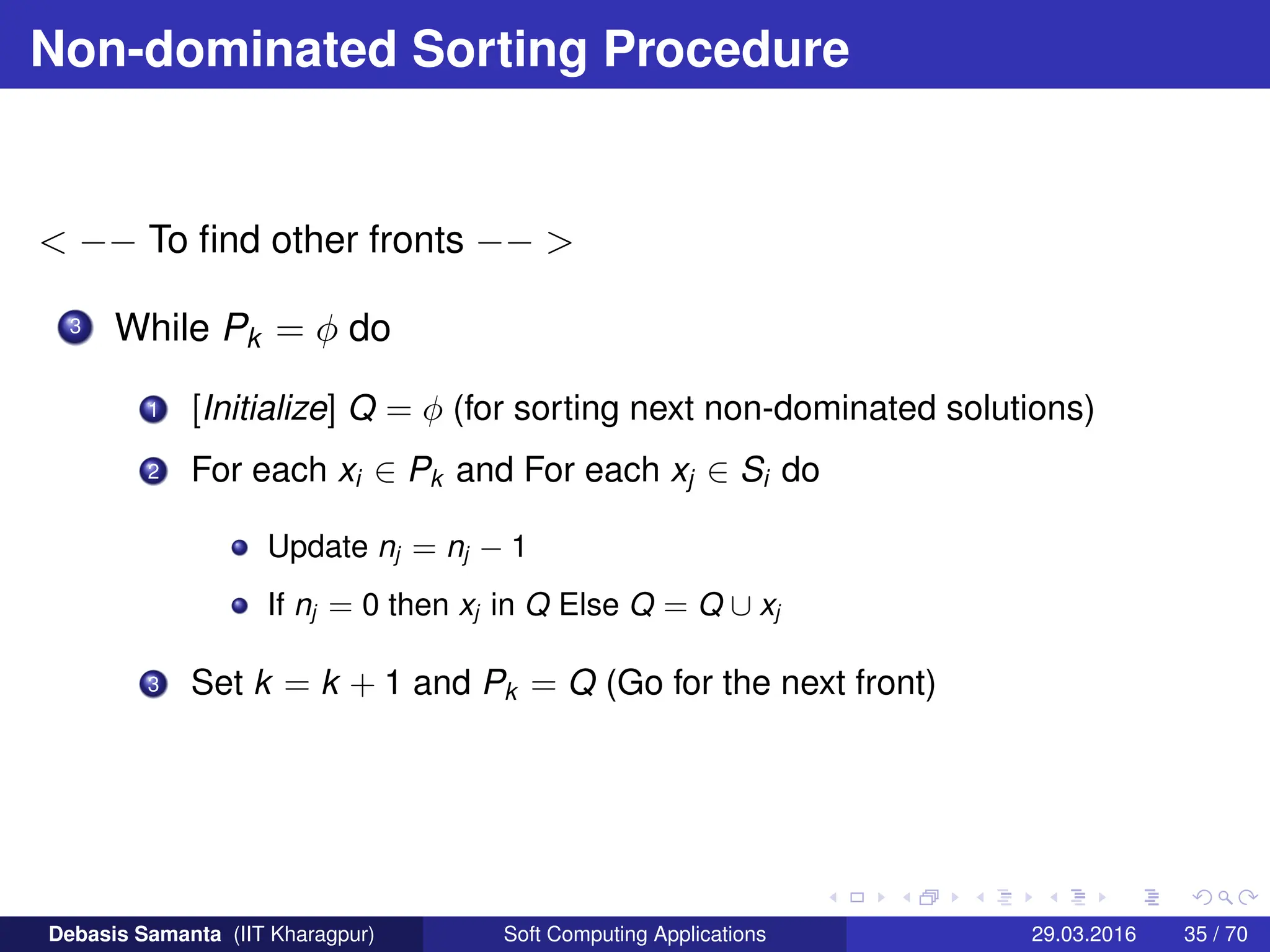 Non-dominated Sorting Procedure
 −− To find other fronts −− 
3 While Pk = φ do
1 [Initialize] Q = φ (for sorting next non-dominated solutions)
2 For each xi ∈ Pk and For each xj ∈ Si do
Update nj = nj − 1
If nj = 0 then xj in Q Else Q = Q ∪ xj
3 Set k = k + 1 and Pk = Q (Go for the next front)
Debasis Samanta (IIT Kharagpur) Soft Computing Applications 29.03.2016 35 / 70
 