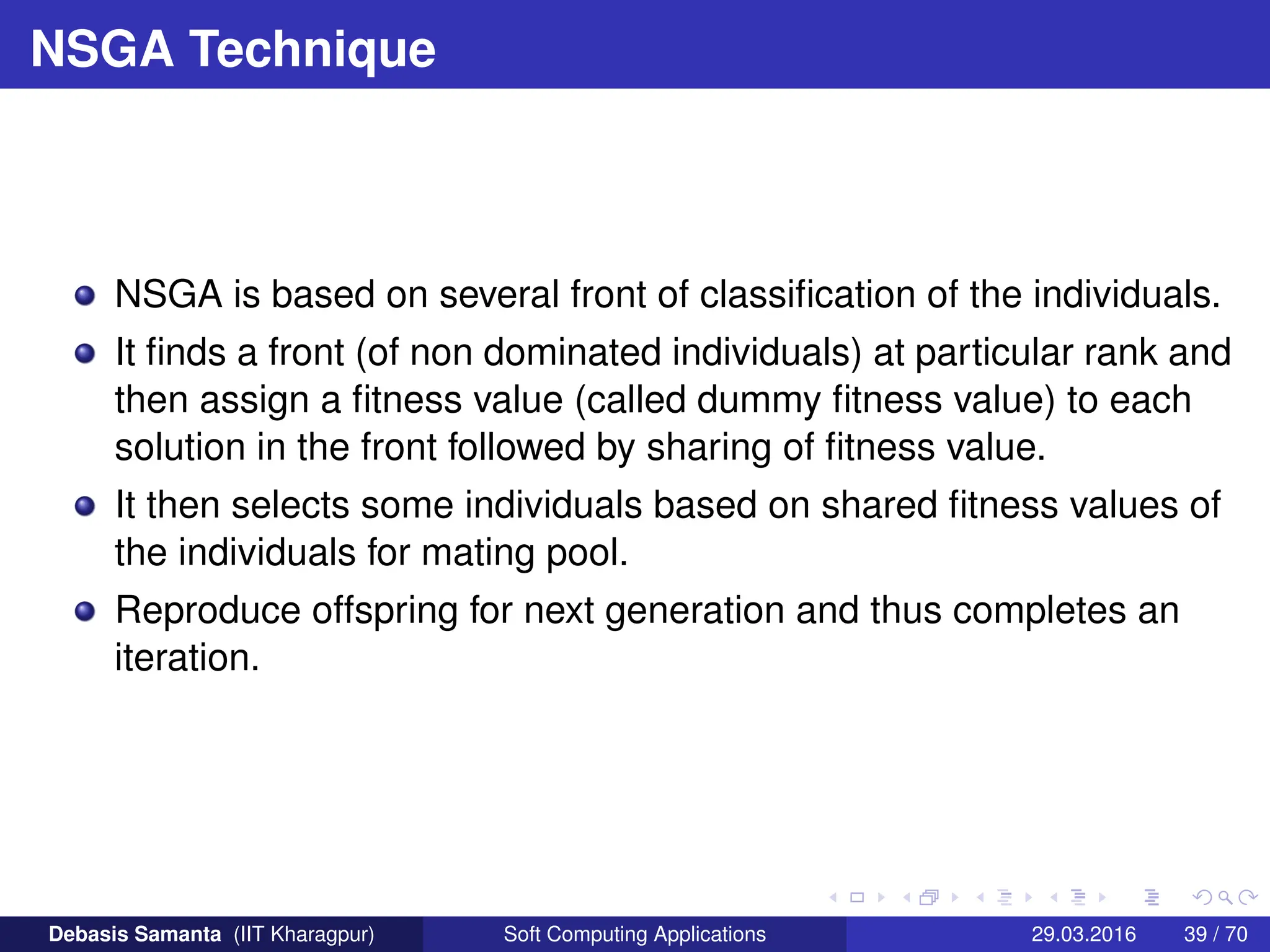 NSGA Technique
NSGA is based on several front of classification of the individuals.
It finds a front (of non dominated individuals) at particular rank and
then assign a fitness value (called dummy fitness value) to each
solution in the front followed by sharing of fitness value.
It then selects some individuals based on shared fitness values of
the individuals for mating pool.
Reproduce offspring for next generation and thus completes an
iteration.
Debasis Samanta (IIT Kharagpur) Soft Computing Applications 29.03.2016 39 / 70
 