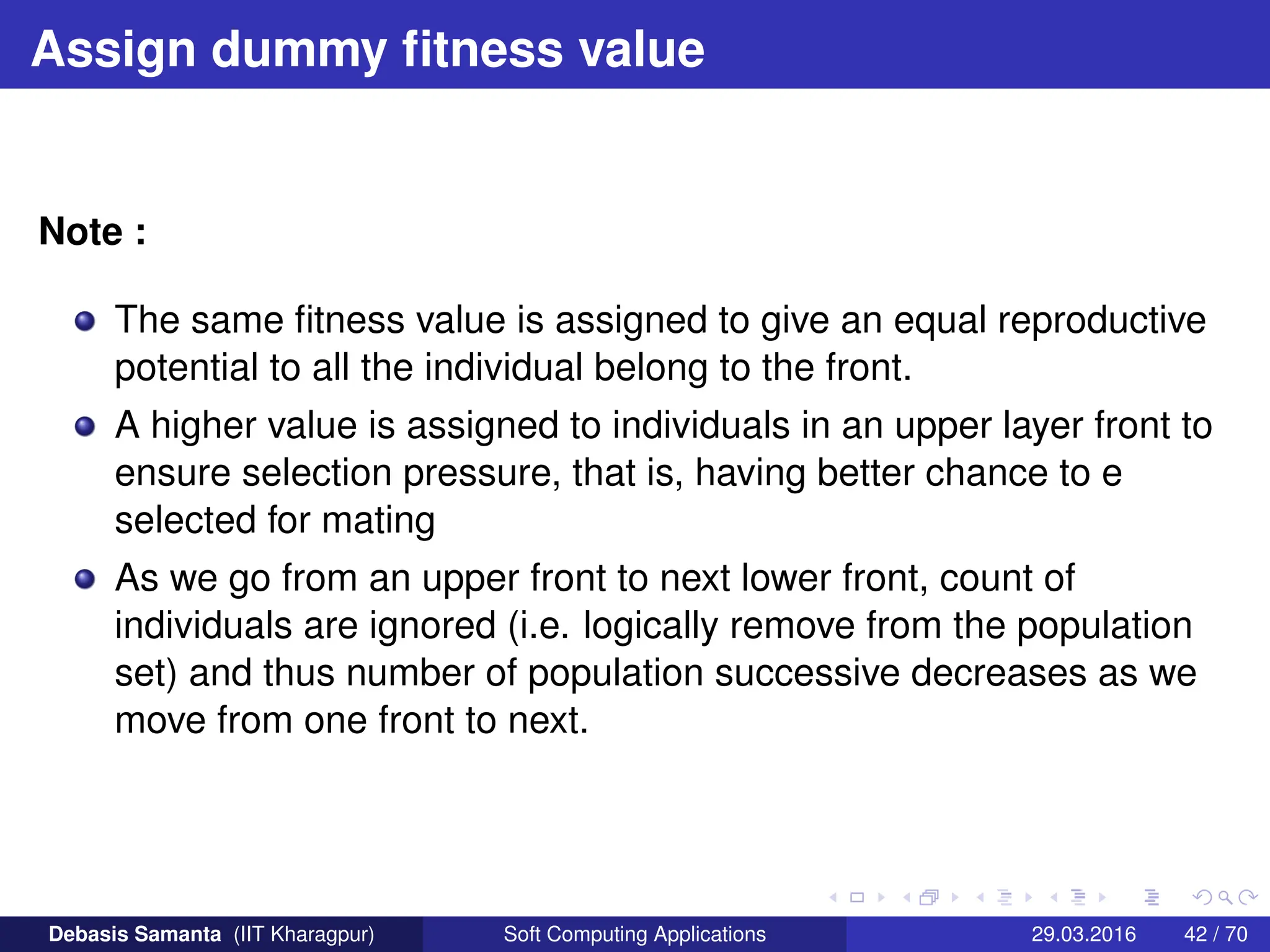 Assign dummy fitness value
Note :
The same fitness value is assigned to give an equal reproductive
potential to all the individual belong to the front.
A higher value is assigned to individuals in an upper layer front to
ensure selection pressure, that is, having better chance to e
selected for mating
As we go from an upper front to next lower front, count of
individuals are ignored (i.e. logically remove from the population
set) and thus number of population successive decreases as we
move from one front to next.
Debasis Samanta (IIT Kharagpur) Soft Computing Applications 29.03.2016 42 / 70
 