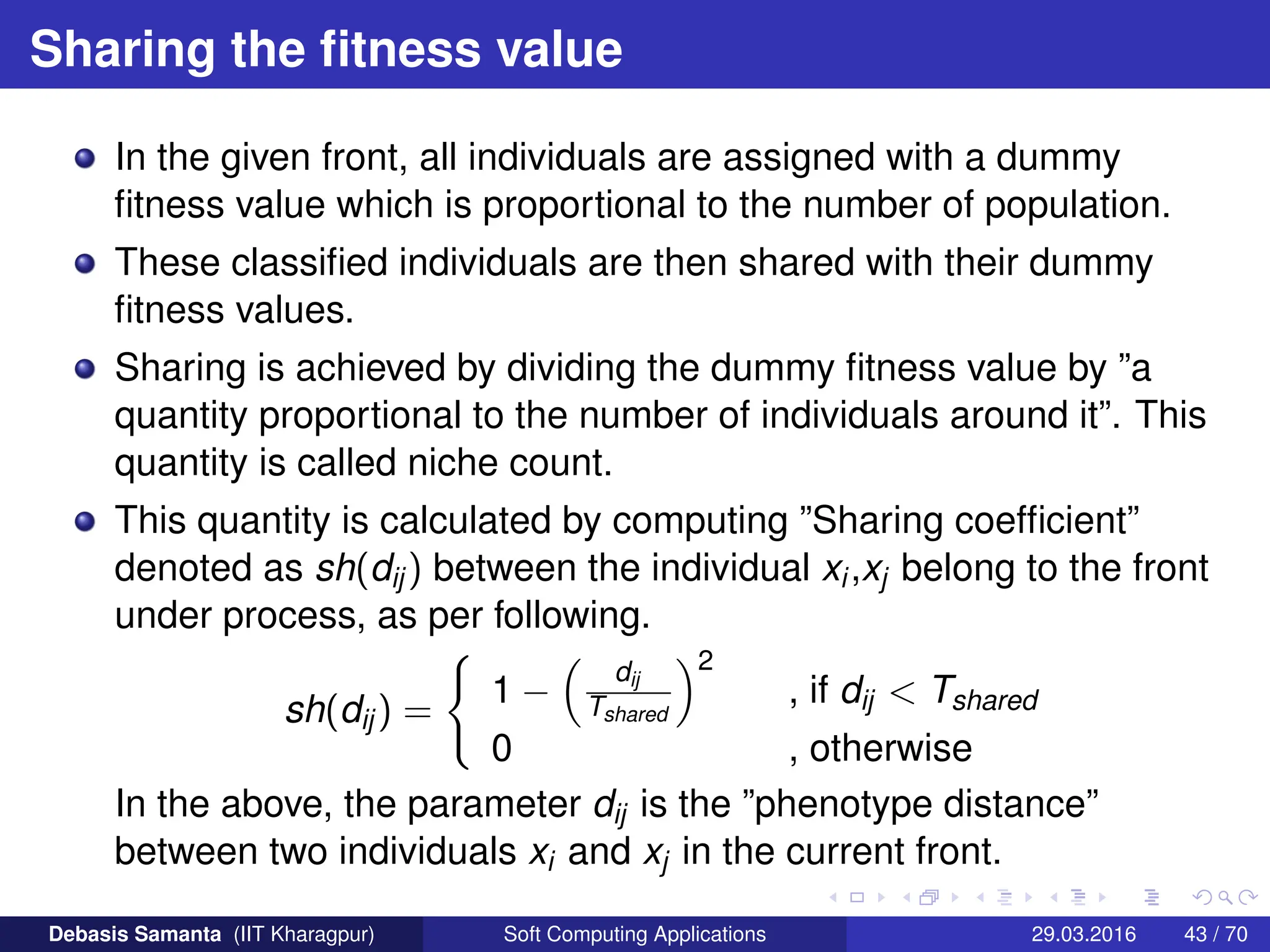 Sharing the fitness value
In the given front, all individuals are assigned with a dummy
fitness value which is proportional to the number of population.
These classified individuals are then shared with their dummy
fitness values.
Sharing is achieved by dividing the dummy fitness value by ”a
quantity proportional to the number of individuals around it”. This
quantity is called niche count.
This quantity is calculated by computing ”Sharing coefficient”
denoted as sh(dij) between the individual xi,xj belong to the front
under process, as per following.
sh(dij) =
(
1 −

dij
Tshared
2
, if dij  Tshared
0 , otherwise
In the above, the parameter dij is the ”phenotype distance”
between two individuals xi and xj in the current front.
Debasis Samanta (IIT Kharagpur) Soft Computing Applications 29.03.2016 43 / 70
 