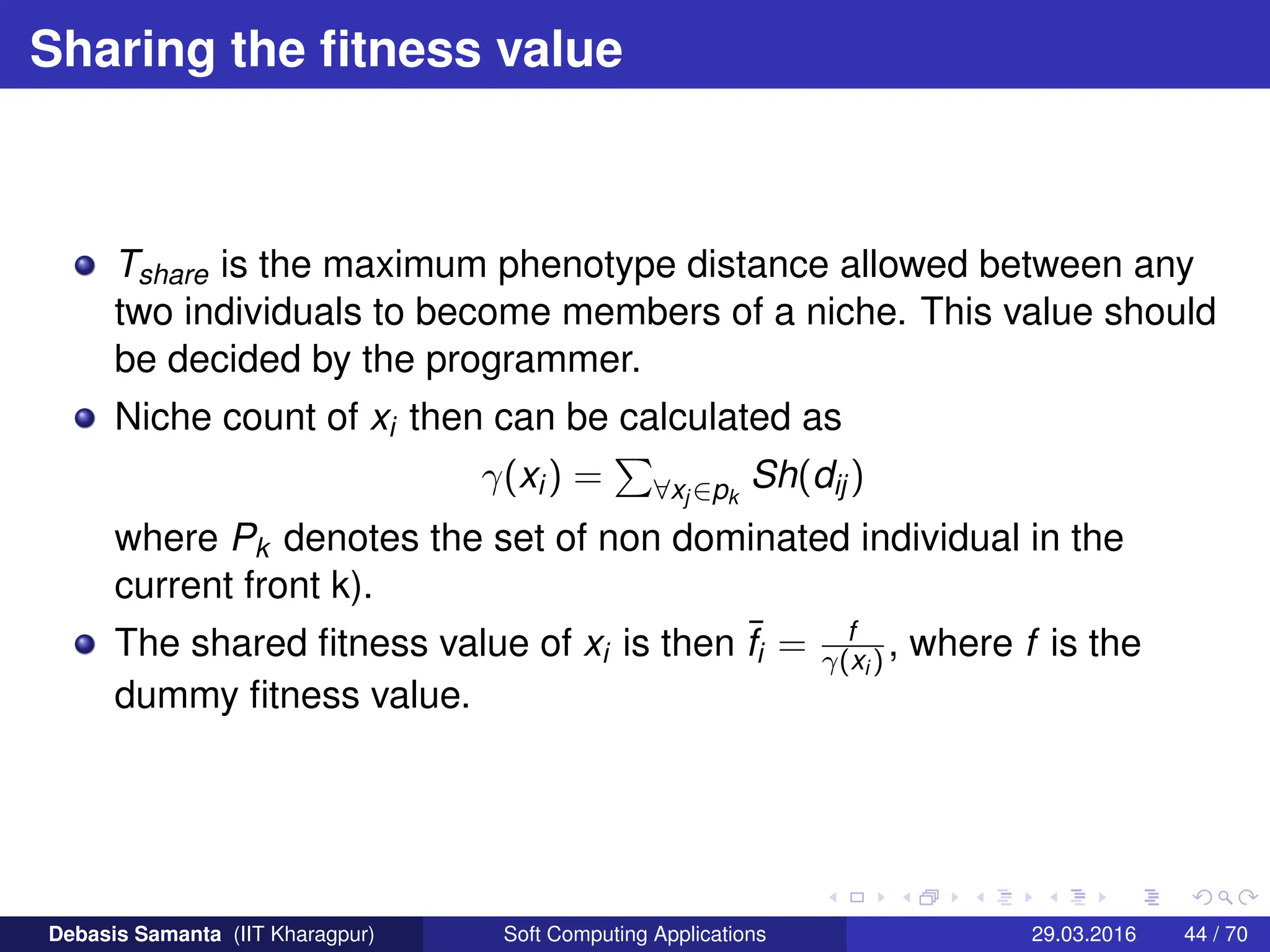 Sharing the fitness value
Tshare is the maximum phenotype distance allowed between any
two individuals to become members of a niche. This value should
be decided by the programmer.
Niche count of xi then can be calculated as
γ(xi) =
P
∀xj ∈pk
Sh(dij)
where Pk denotes the set of non dominated individual in the
current front k).
The shared fitness value of xi is then ¯
fi = f
γ(xi ) , where f is the
dummy fitness value.
Debasis Samanta (IIT Kharagpur) Soft Computing Applications 29.03.2016 44 / 70
 
