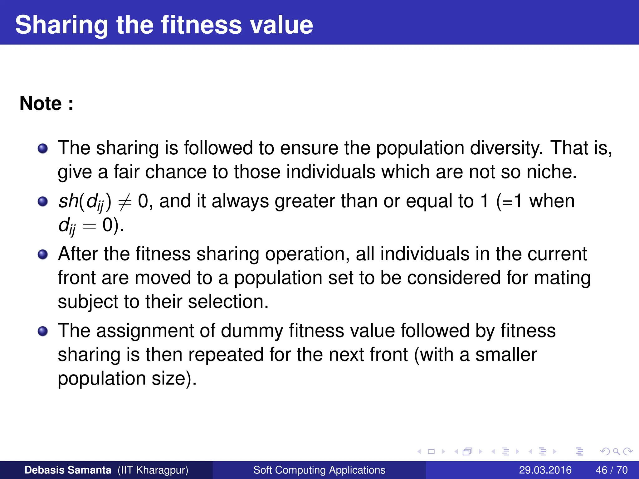 Sharing the fitness value
Note :
The sharing is followed to ensure the population diversity. That is,
give a fair chance to those individuals which are not so niche.
sh(dij) 6= 0, and it always greater than or equal to 1 (=1 when
dij = 0).
After the fitness sharing operation, all individuals in the current
front are moved to a population set to be considered for mating
subject to their selection.
The assignment of dummy fitness value followed by fitness
sharing is then repeated for the next front (with a smaller
population size).
Debasis Samanta (IIT Kharagpur) Soft Computing Applications 29.03.2016 46 / 70
 