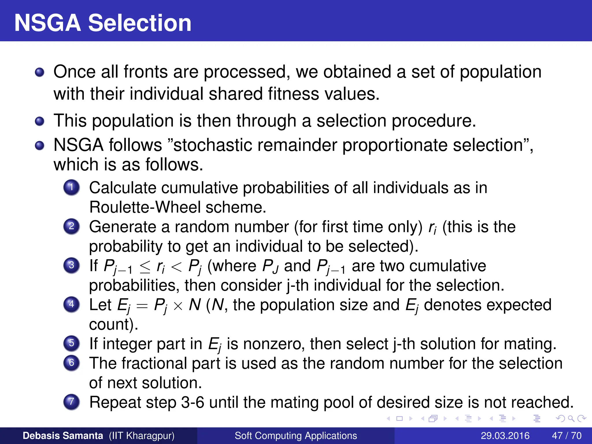 NSGA Selection
Once all fronts are processed, we obtained a set of population
with their individual shared fitness values.
This population is then through a selection procedure.
NSGA follows ”stochastic remainder proportionate selection”,
which is as follows.
1 Calculate cumulative probabilities of all individuals as in
Roulette-Wheel scheme.
2 Generate a random number (for first time only) ri (this is the
probability to get an individual to be selected).
3 If Pj−1 ≤ ri  Pj (where PJ and Pj−1 are two cumulative
probabilities, then consider j-th individual for the selection.
4 Let Ej = Pj × N (N, the population size and Ej denotes expected
count).
5 If integer part in Ej is nonzero, then select j-th solution for mating.
6 The fractional part is used as the random number for the selection
of next solution.
7 Repeat step 3-6 until the mating pool of desired size is not reached.
Debasis Samanta (IIT Kharagpur) Soft Computing Applications 29.03.2016 47 / 70
 