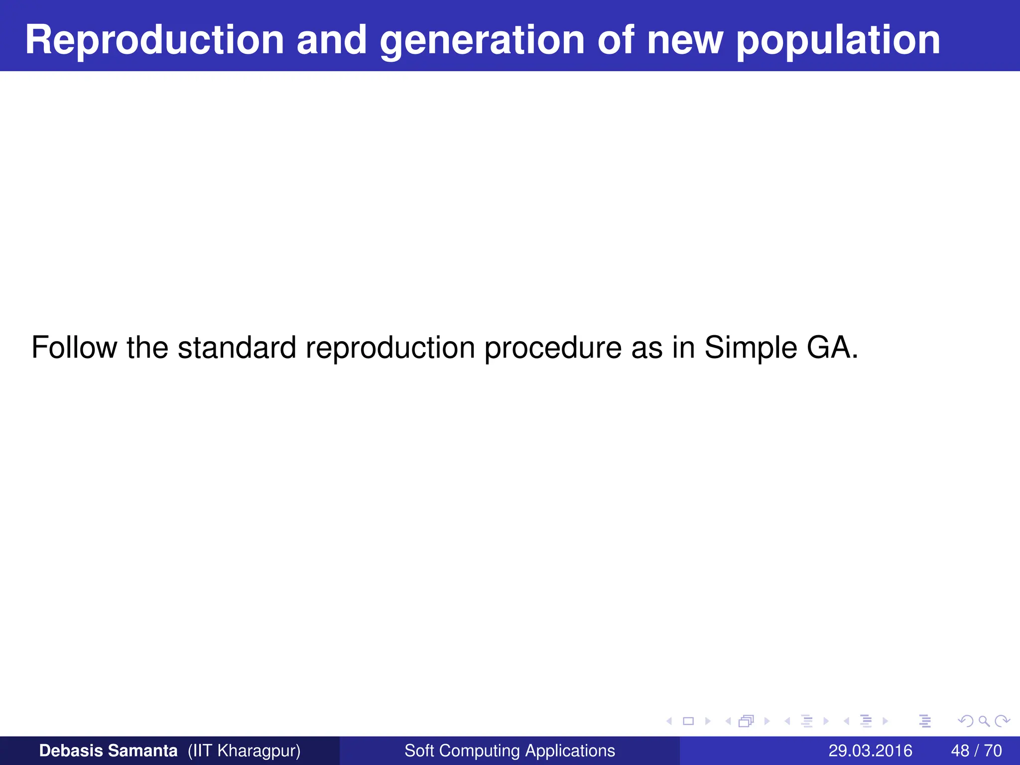 Reproduction and generation of new population
Follow the standard reproduction procedure as in Simple GA.
Debasis Samanta (IIT Kharagpur) Soft Computing Applications 29.03.2016 48 / 70
 