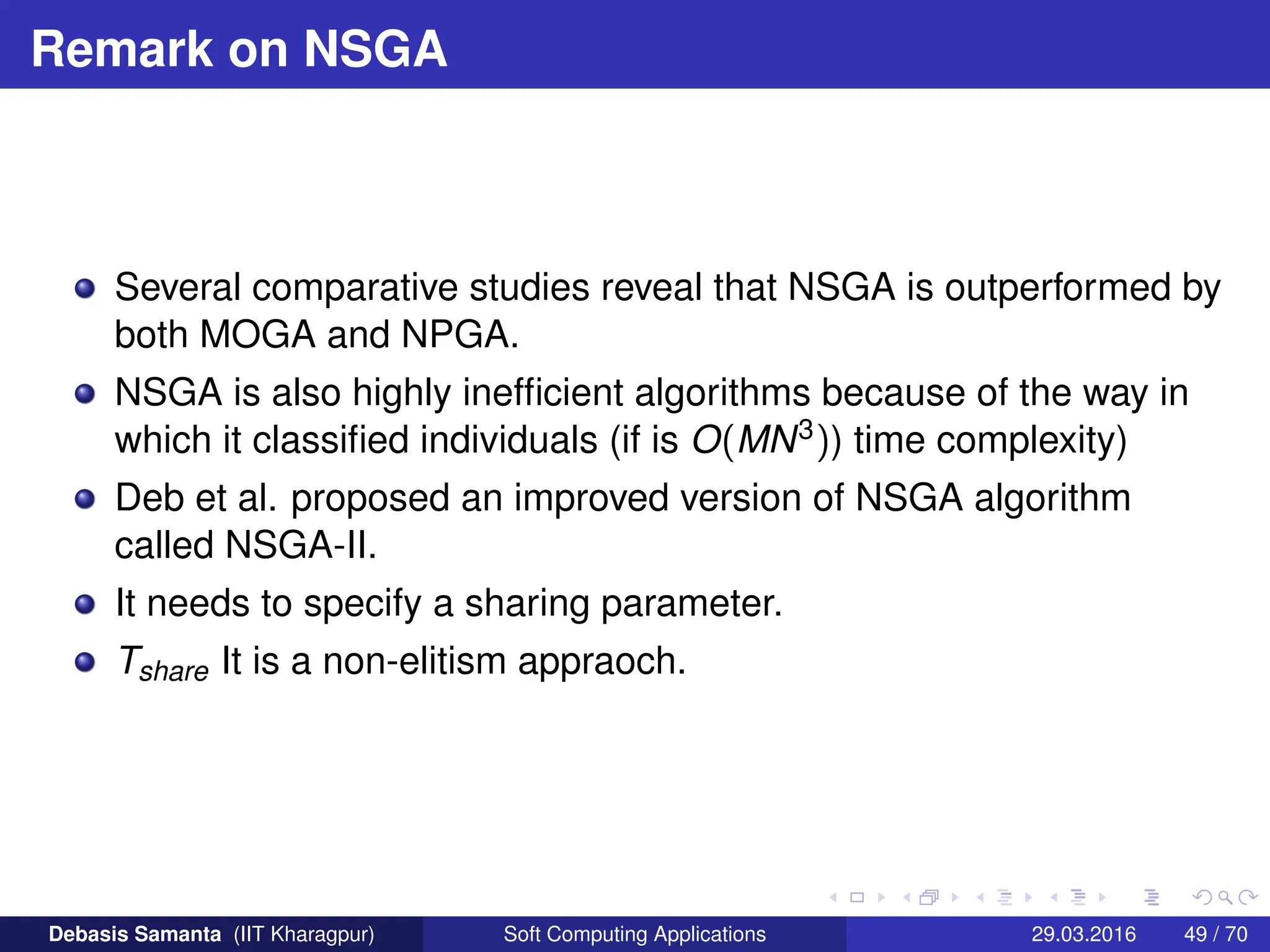 Remark on NSGA
Several comparative studies reveal that NSGA is outperformed by
both MOGA and NPGA.
NSGA is also highly inefficient algorithms because of the way in
which it classified individuals (if is O(MN3)) time complexity)
Deb et al. proposed an improved version of NSGA algorithm
called NSGA-II.
It needs to specify a sharing parameter.
Tshare It is a non-elitism appraoch.
Debasis Samanta (IIT Kharagpur) Soft Computing Applications 29.03.2016 49 / 70
 