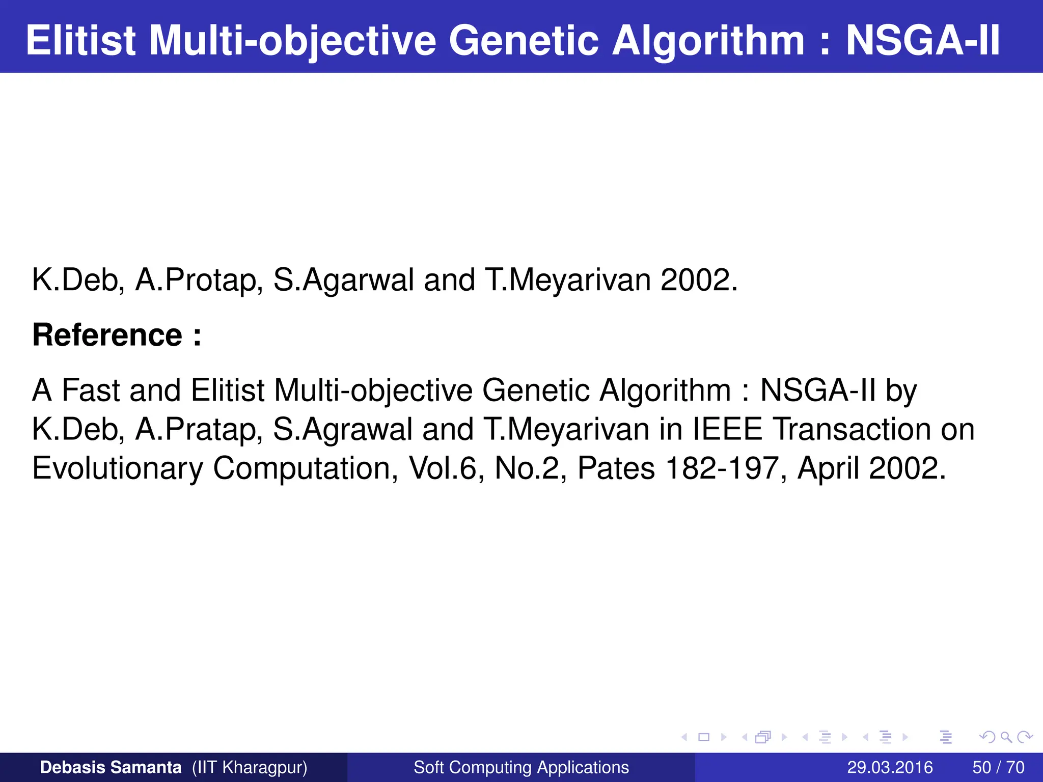 Elitist Multi-objective Genetic Algorithm : NSGA-II
K.Deb, A.Protap, S.Agarwal and T.Meyarivan 2002.
Reference :
A Fast and Elitist Multi-objective Genetic Algorithm : NSGA-II by
K.Deb, A.Pratap, S.Agrawal and T.Meyarivan in IEEE Transaction on
Evolutionary Computation, Vol.6, No.2, Pates 182-197, April 2002.
Debasis Samanta (IIT Kharagpur) Soft Computing Applications 29.03.2016 50 / 70
 