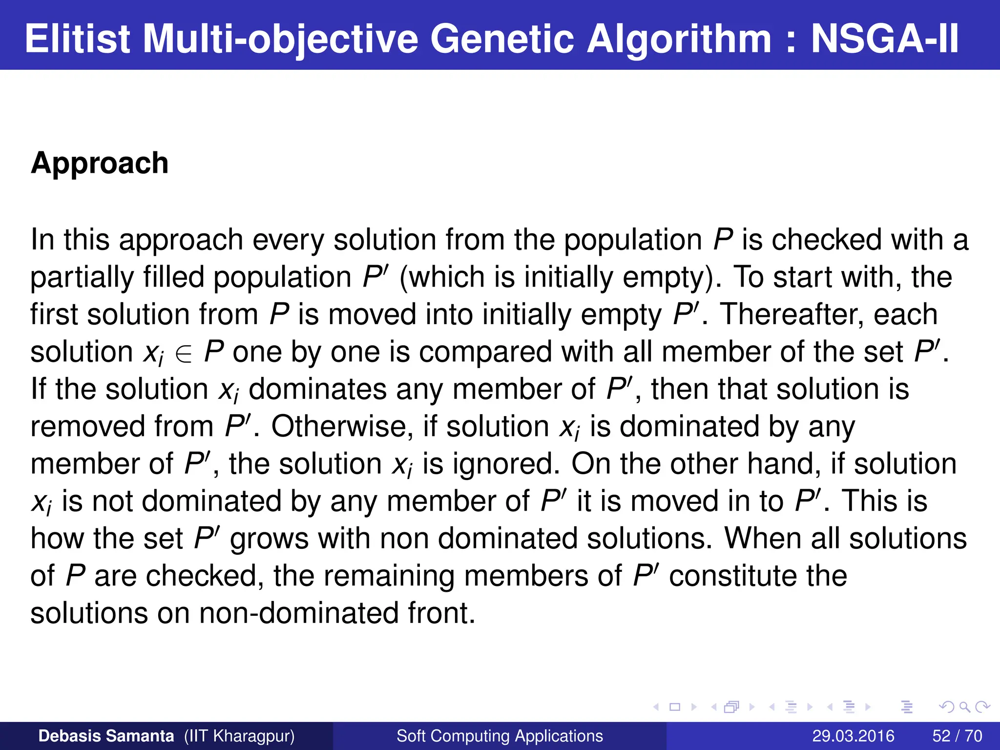 Elitist Multi-objective Genetic Algorithm : NSGA-II
Approach
In this approach every solution from the population P is checked with a
partially filled population P0 (which is initially empty). To start with, the
first solution from P is moved into initially empty P0. Thereafter, each
solution xi ∈ P one by one is compared with all member of the set P0.
If the solution xi dominates any member of P0, then that solution is
removed from P0. Otherwise, if solution xi is dominated by any
member of P0, the solution xi is ignored. On the other hand, if solution
xi is not dominated by any member of P0 it is moved in to P0. This is
how the set P0 grows with non dominated solutions. When all solutions
of P are checked, the remaining members of P0 constitute the
solutions on non-dominated front.
Debasis Samanta (IIT Kharagpur) Soft Computing Applications 29.03.2016 52 / 70
 