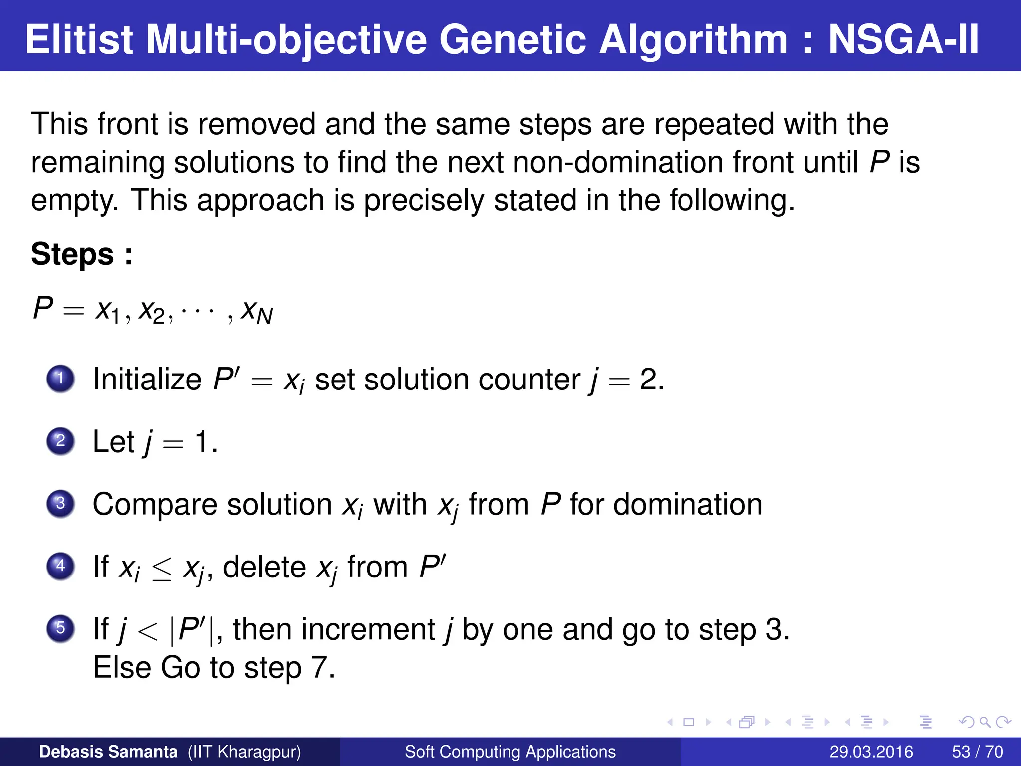 Elitist Multi-objective Genetic Algorithm : NSGA-II
This front is removed and the same steps are repeated with the
remaining solutions to find the next non-domination front until P is
empty. This approach is precisely stated in the following.
Steps :
P = x1, x2, · · · , xN
1 Initialize P0 = xi set solution counter j = 2.
2 Let j = 1.
3 Compare solution xi with xj from P for domination
4 If xi ≤ xj, delete xj from P0
5 If j  |P0|, then increment j by one and go to step 3.
Else Go to step 7.
Debasis Samanta (IIT Kharagpur) Soft Computing Applications 29.03.2016 53 / 70
 
