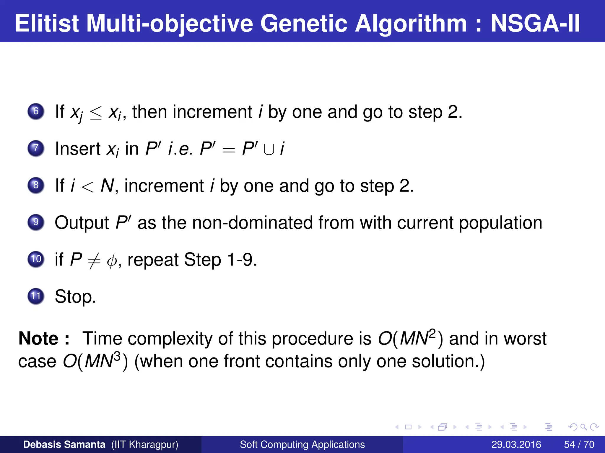 Elitist Multi-objective Genetic Algorithm : NSGA-II
6 If xj ≤ xi, then increment i by one and go to step 2.
7 Insert xi in P0 i.e. P0 = P0 ∪ i
8 If i  N, increment i by one and go to step 2.
9 Output P0 as the non-dominated from with current population
10 if P 6= φ, repeat Step 1-9.
11 Stop.
Note : Time complexity of this procedure is O(MN2) and in worst
case O(MN3) (when one front contains only one solution.)
Debasis Samanta (IIT Kharagpur) Soft Computing Applications 29.03.2016 54 / 70
 