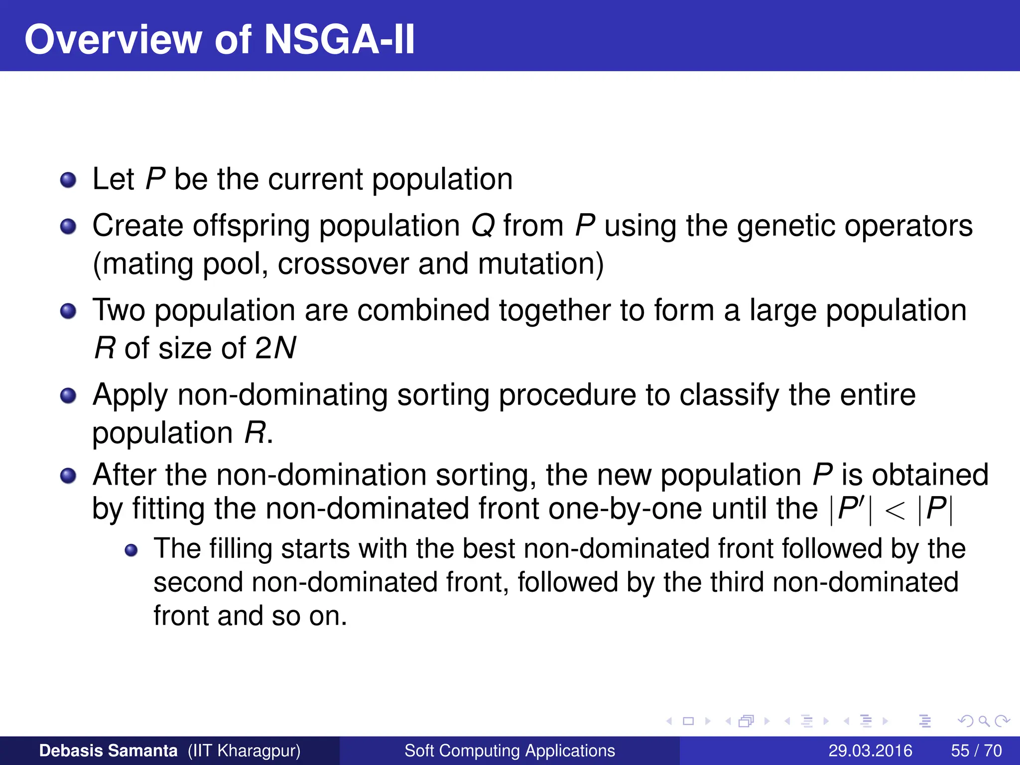 Overview of NSGA-II
Let P be the current population
Create offspring population Q from P using the genetic operators
(mating pool, crossover and mutation)
Two population are combined together to form a large population
R of size of 2N
Apply non-dominating sorting procedure to classify the entire
population R.
After the non-domination sorting, the new population P is obtained
by fitting the non-dominated front one-by-one until the |P0|  |P|
The filling starts with the best non-dominated front followed by the
second non-dominated front, followed by the third non-dominated
front and so on.
Debasis Samanta (IIT Kharagpur) Soft Computing Applications 29.03.2016 55 / 70
 