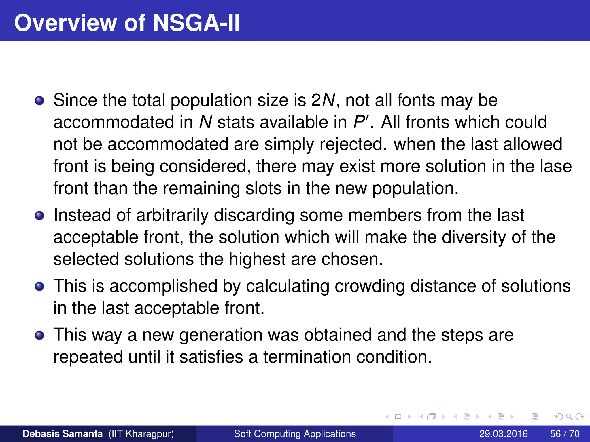 Overview of NSGA-II
Since the total population size is 2N, not all fonts may be
accommodated in N stats available in P0. All fronts which could
not be accommodated are simply rejected. when the last allowed
front is being considered, there may exist more solution in the lase
front than the remaining slots in the new population.
Instead of arbitrarily discarding some members from the last
acceptable front, the solution which will make the diversity of the
selected solutions the highest are chosen.
This is accomplished by calculating crowding distance of solutions
in the last acceptable front.
This way a new generation was obtained and the steps are
repeated until it satisfies a termination condition.
Debasis Samanta (IIT Kharagpur) Soft Computing Applications 29.03.2016 56 / 70
 