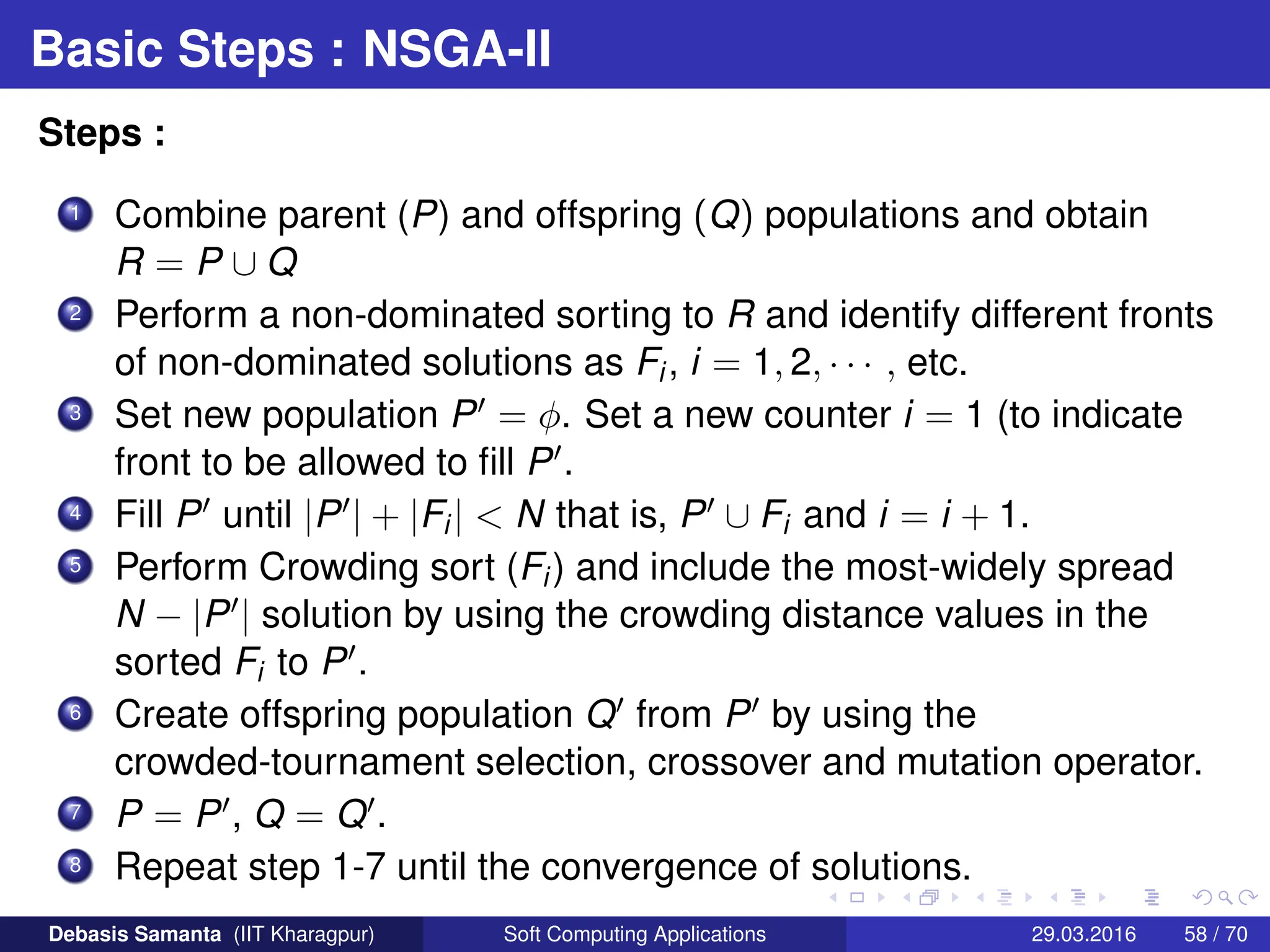 Basic Steps : NSGA-II
Steps :
1 Combine parent (P) and offspring (Q) populations and obtain
R = P ∪ Q
2 Perform a non-dominated sorting to R and identify different fronts
of non-dominated solutions as Fi, i = 1, 2, · · · , etc.
3 Set new population P0 = φ. Set a new counter i = 1 (to indicate
front to be allowed to fill P0.
4 Fill P0 until |P0| + |Fi|  N that is, P0 ∪ Fi and i = i + 1.
5 Perform Crowding sort (Fi) and include the most-widely spread
N − |P0| solution by using the crowding distance values in the
sorted Fi to P0.
6 Create offspring population Q0 from P0 by using the
crowded-tournament selection, crossover and mutation operator.
7 P = P0, Q = Q0.
8 Repeat step 1-7 until the convergence of solutions.
Debasis Samanta (IIT Kharagpur) Soft Computing Applications 29.03.2016 58 / 70
 
