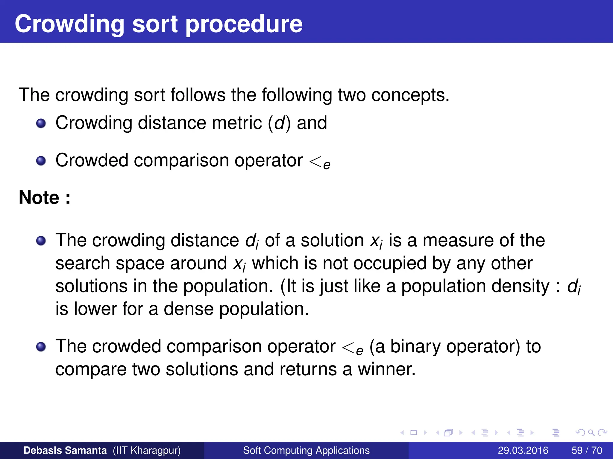 Crowding sort procedure
The crowding sort follows the following two concepts.
Crowding distance metric (d) and
Crowded comparison operator e
Note :
The crowding distance di of a solution xi is a measure of the
search space around xi which is not occupied by any other
solutions in the population. (It is just like a population density : di
is lower for a dense population.
The crowded comparison operator e (a binary operator) to
compare two solutions and returns a winner.
Debasis Samanta (IIT Kharagpur) Soft Computing Applications 29.03.2016 59 / 70
 