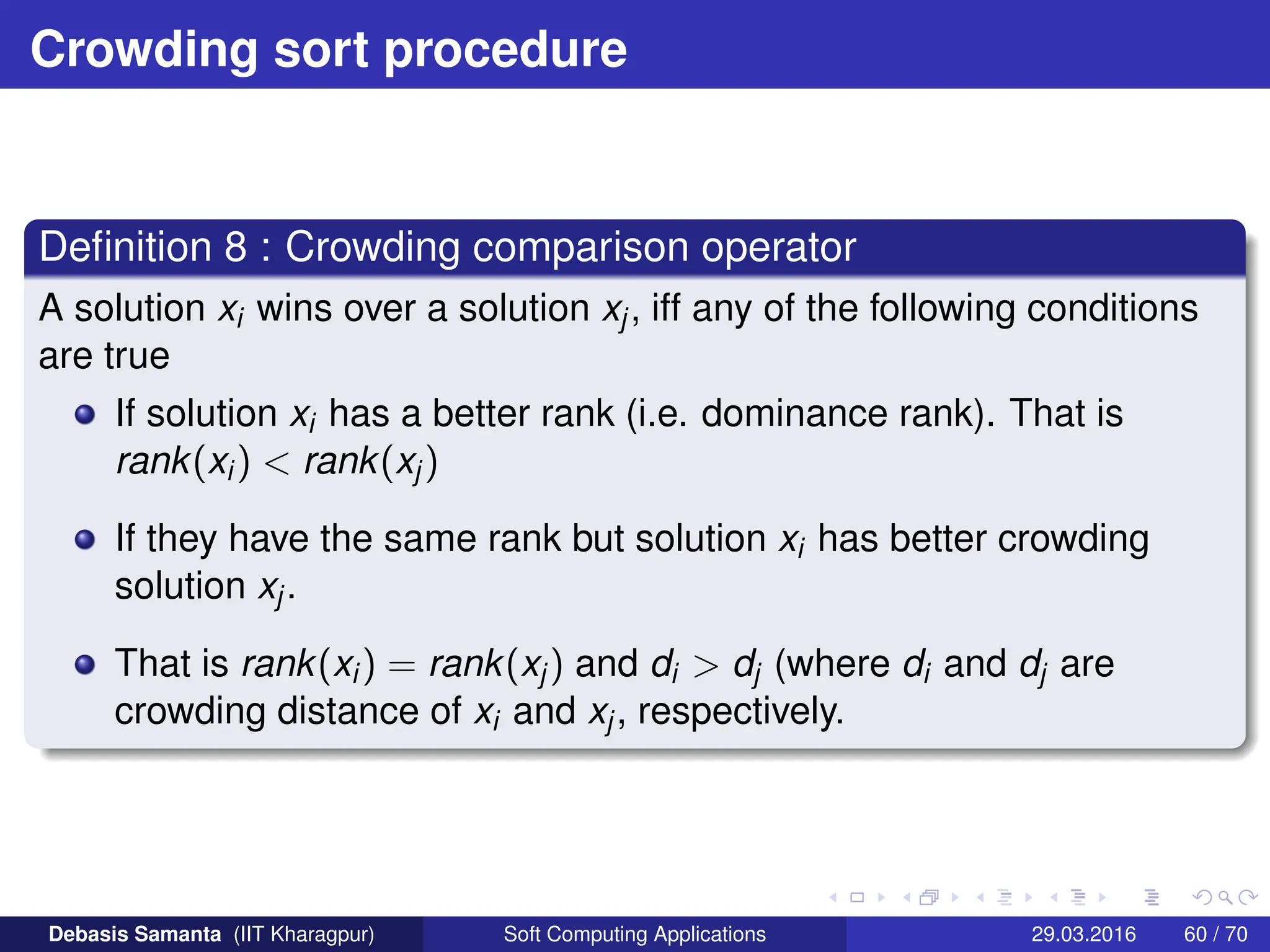 Crowding sort procedure
Definition 8 : Crowding comparison operator
A solution xi wins over a solution xj, iff any of the following conditions
are true
If solution xi has a better rank (i.e. dominance rank). That is
rank(xi)  rank(xj)
If they have the same rank but solution xi has better crowding
solution xj.
That is rank(xi) = rank(xj) and di  dj (where di and dj are
crowding distance of xi and xj, respectively.
Debasis Samanta (IIT Kharagpur) Soft Computing Applications 29.03.2016 60 / 70
 