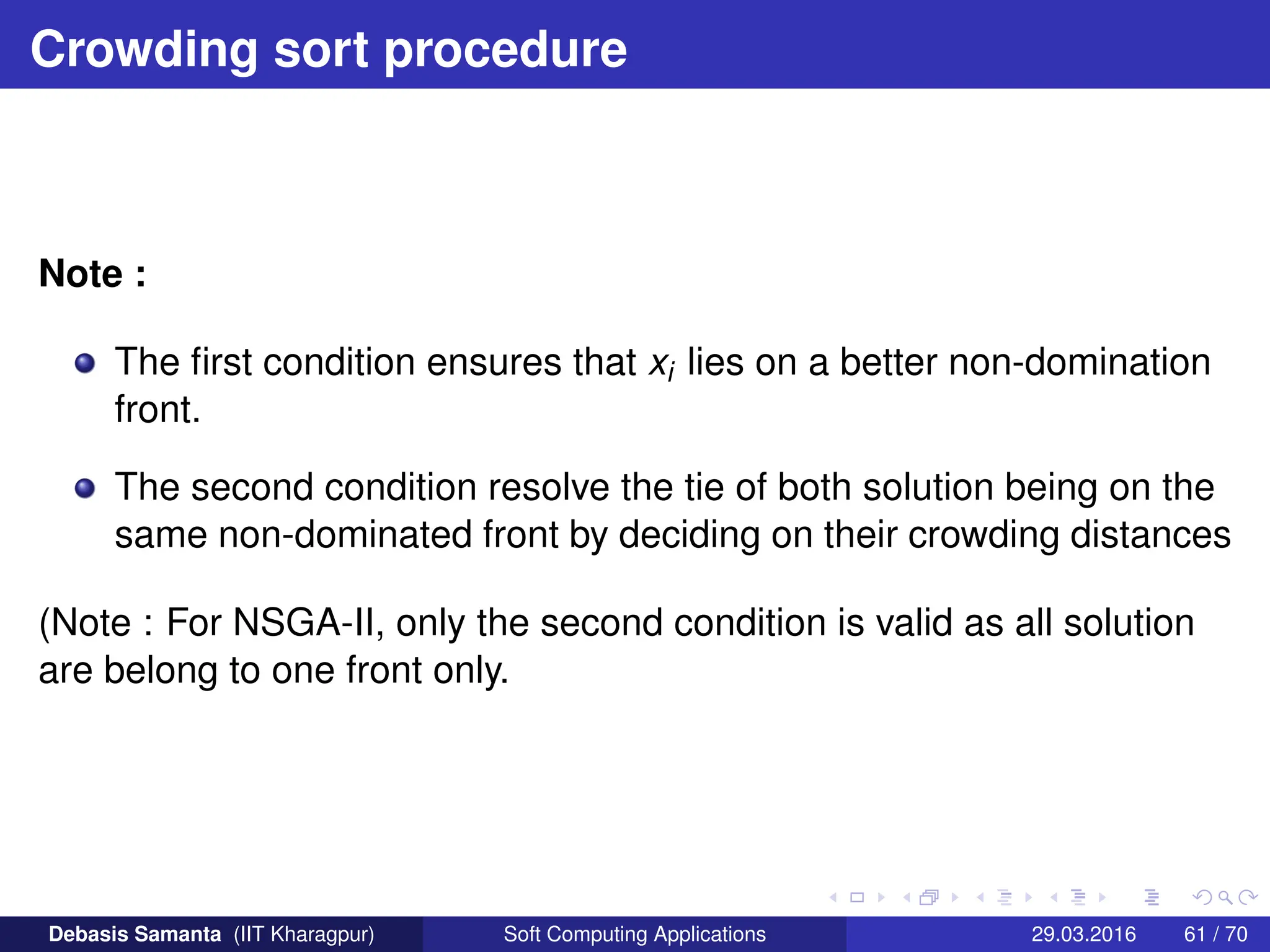 Crowding sort procedure
Note :
The first condition ensures that xi lies on a better non-domination
front.
The second condition resolve the tie of both solution being on the
same non-dominated front by deciding on their crowding distances
(Note : For NSGA-II, only the second condition is valid as all solution
are belong to one front only.
Debasis Samanta (IIT Kharagpur) Soft Computing Applications 29.03.2016 61 / 70
 