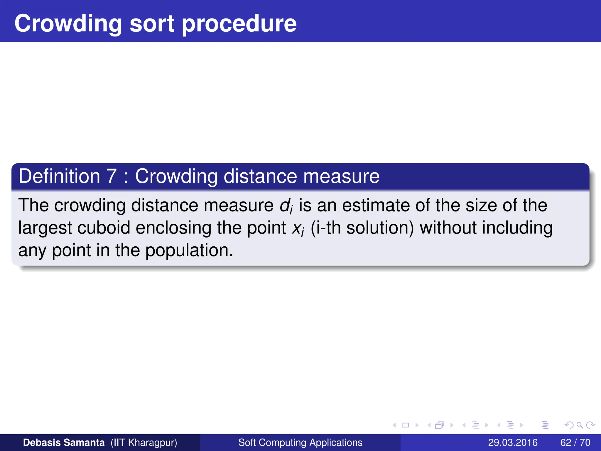 Crowding sort procedure
Definition 7 : Crowding distance measure
The crowding distance measure di is an estimate of the size of the
largest cuboid enclosing the point xi (i-th solution) without including
any point in the population.
Debasis Samanta (IIT Kharagpur) Soft Computing Applications 29.03.2016 62 / 70
 
