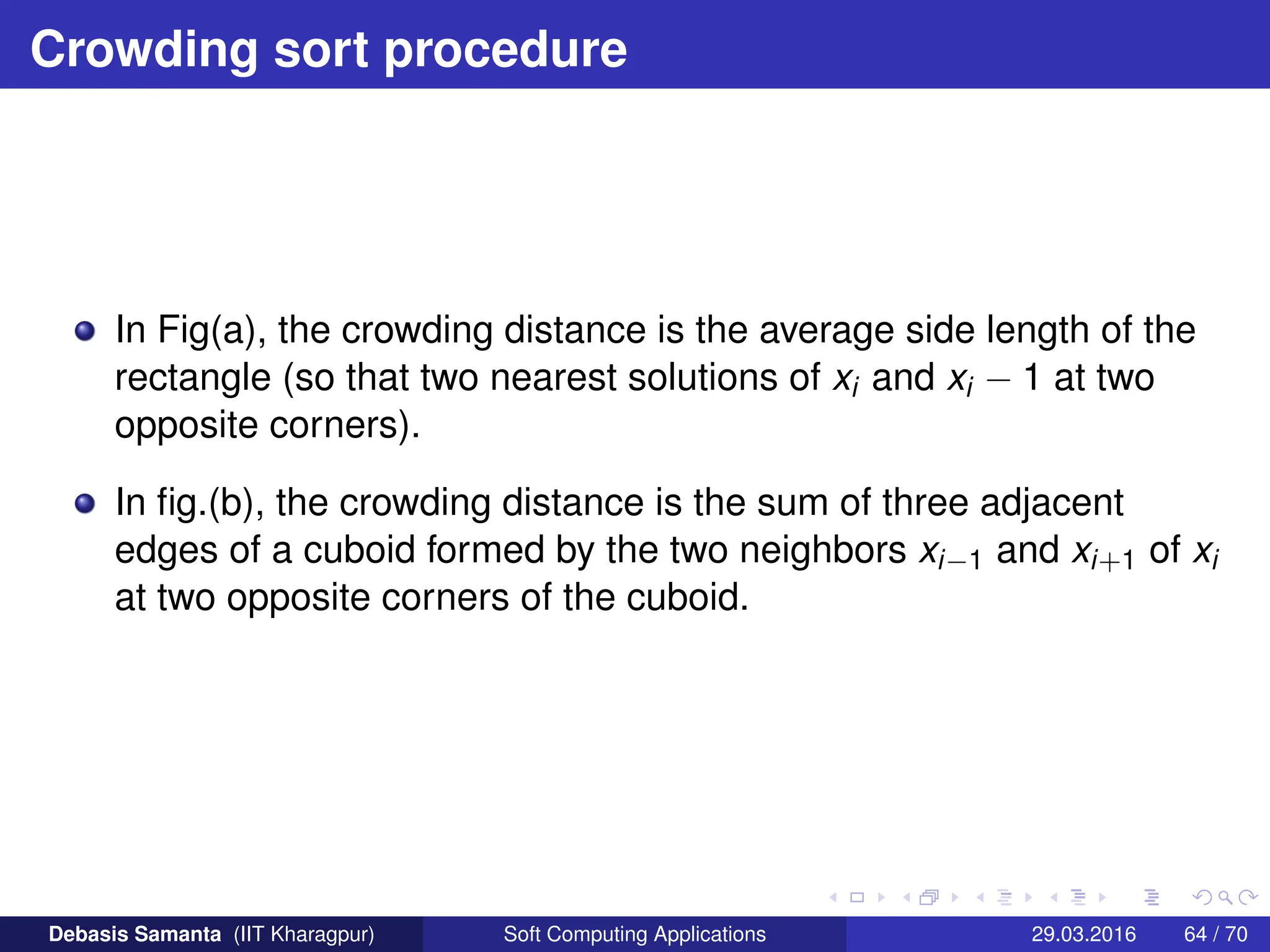 Crowding sort procedure
In Fig(a), the crowding distance is the average side length of the
rectangle (so that two nearest solutions of xi and xi − 1 at two
opposite corners).
In fig.(b), the crowding distance is the sum of three adjacent
edges of a cuboid formed by the two neighbors xi−1 and xi+1 of xi
at two opposite corners of the cuboid.
Debasis Samanta (IIT Kharagpur) Soft Computing Applications 29.03.2016 64 / 70
 