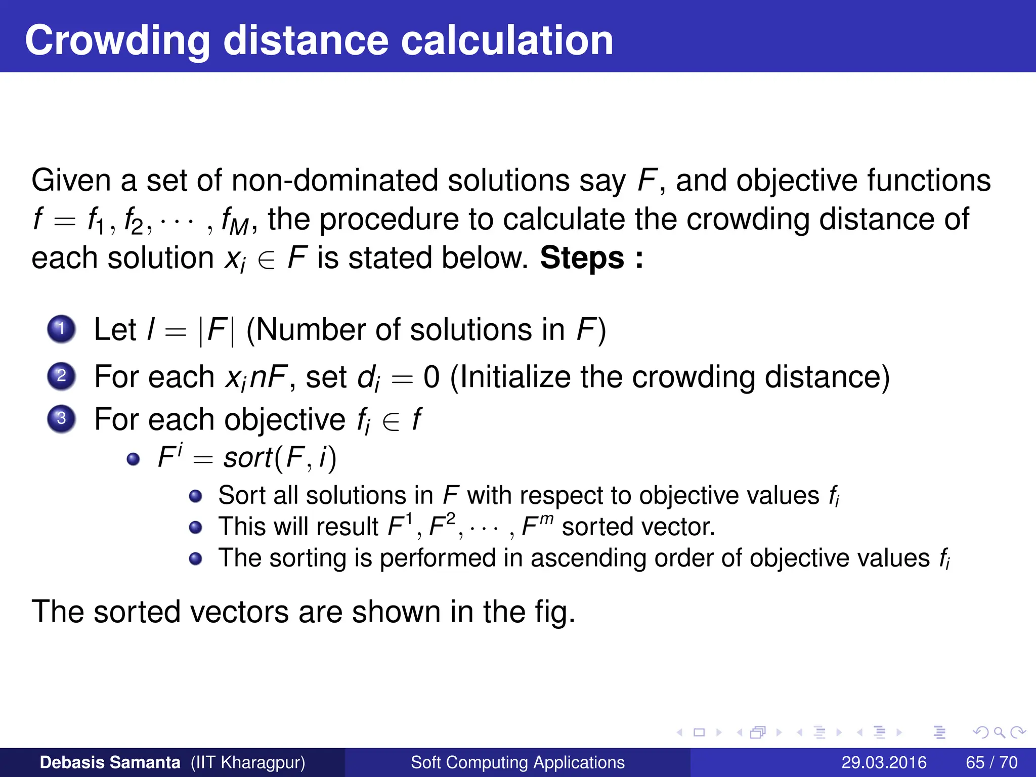 Crowding distance calculation
Given a set of non-dominated solutions say F, and objective functions
f = f1, f2, · · · , fM, the procedure to calculate the crowding distance of
each solution xi ∈ F is stated below. Steps :
1 Let l = |F| (Number of solutions in F)
2 For each xinF, set di = 0 (Initialize the crowding distance)
3 For each objective fi ∈ f
Fi
= sort(F, i)
Sort all solutions in F with respect to objective values fi
This will result F1
, F2
, · · · , Fm
sorted vector.
The sorting is performed in ascending order of objective values fi
The sorted vectors are shown in the fig.
Debasis Samanta (IIT Kharagpur) Soft Computing Applications 29.03.2016 65 / 70
 