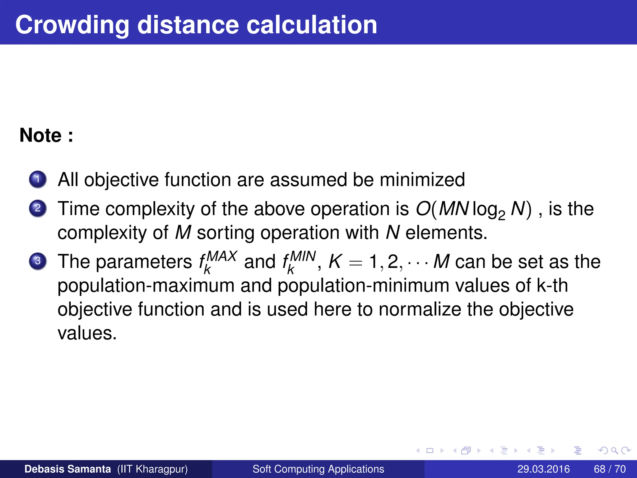 Crowding distance calculation
Note :
1 All objective function are assumed be minimized
2 Time complexity of the above operation is O(MN log2 N) , is the
complexity of M sorting operation with N elements.
3 The parameters fMAX
k and fMIN
k , K = 1, 2, · · · M can be set as the
population-maximum and population-minimum values of k-th
objective function and is used here to normalize the objective
values.
Debasis Samanta (IIT Kharagpur) Soft Computing Applications 29.03.2016 68 / 70
 