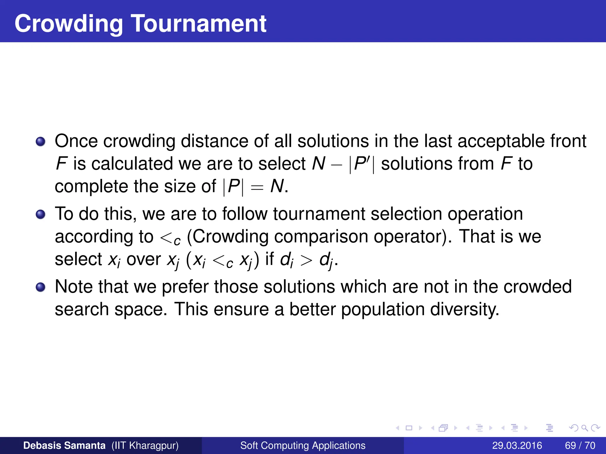 Crowding Tournament
Once crowding distance of all solutions in the last acceptable front
F is calculated we are to select N − |P0| solutions from F to
complete the size of |P| = N.
To do this, we are to follow tournament selection operation
according to c (Crowding comparison operator). That is we
select xi over xj (xi c xj) if di  dj.
Note that we prefer those solutions which are not in the crowded
search space. This ensure a better population diversity.
Debasis Samanta (IIT Kharagpur) Soft Computing Applications 29.03.2016 69 / 70
 