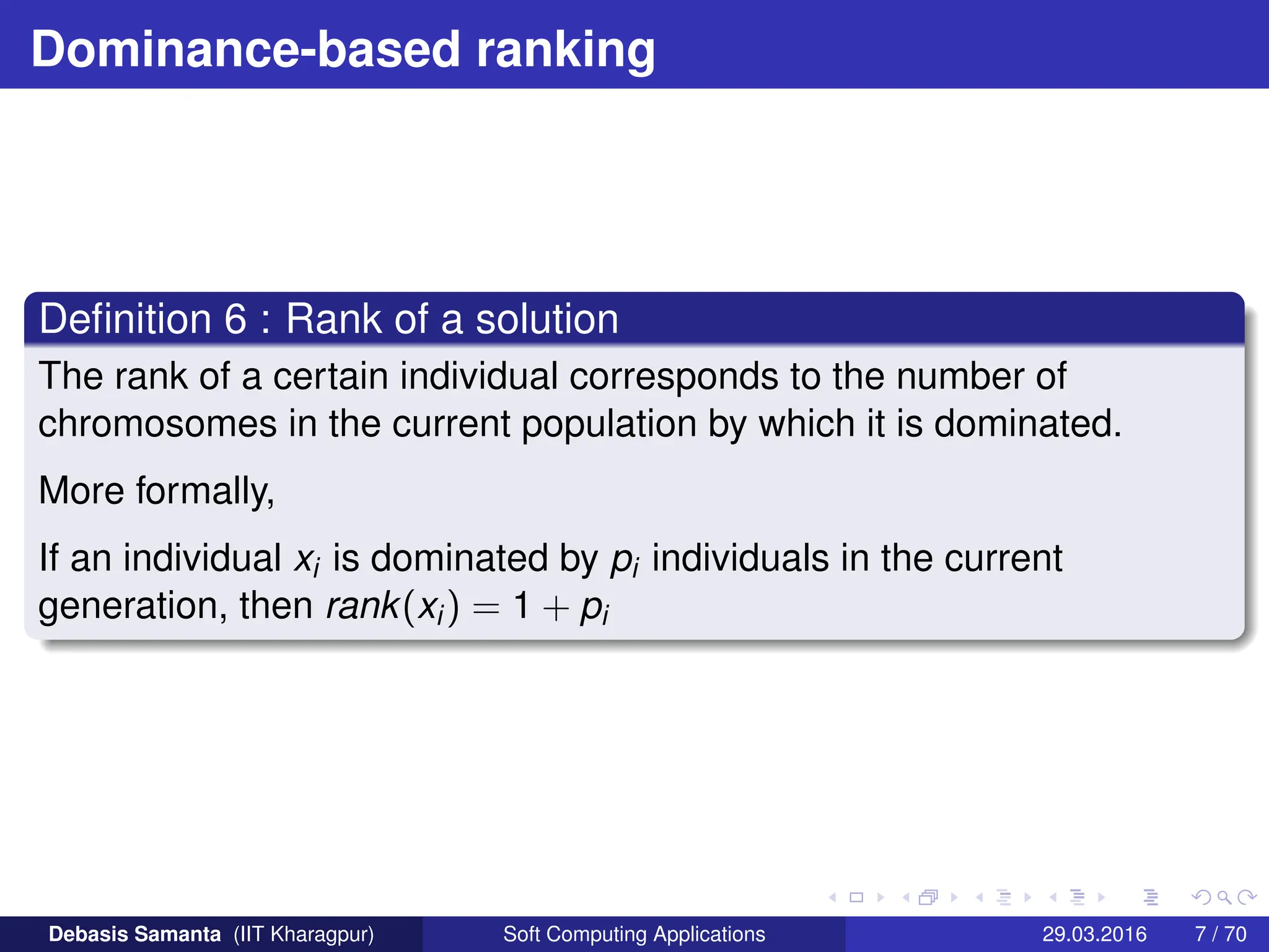 Dominance-based ranking
Definition 6 : Rank of a solution
The rank of a certain individual corresponds to the number of
chromosomes in the current population by which it is dominated.
More formally,
If an individual xi is dominated by pi individuals in the current
generation, then rank(xi) = 1 + pi
Debasis Samanta (IIT Kharagpur) Soft Computing Applications 29.03.2016 7 / 70
 
