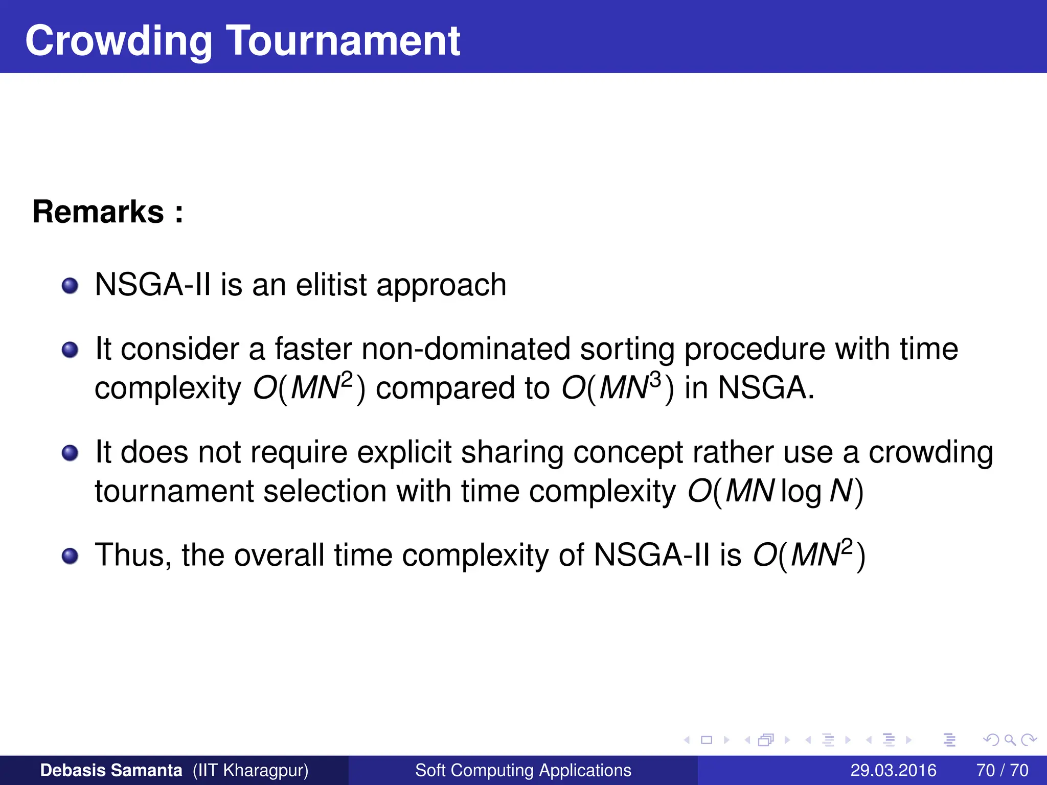Crowding Tournament
Remarks :
NSGA-II is an elitist approach
It consider a faster non-dominated sorting procedure with time
complexity O(MN2) compared to O(MN3) in NSGA.
It does not require explicit sharing concept rather use a crowding
tournament selection with time complexity O(MN log N)
Thus, the overall time complexity of NSGA-II is O(MN2)
Debasis Samanta (IIT Kharagpur) Soft Computing Applications 29.03.2016 70 / 70
 