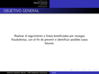 Justicación
                                Objetivo General
                                       Hipotesis
                                     Bibliografía

OBJETIVO GENERAL




         Realizar el seguimiento a líneas beneciadas por recargas
      fraudulentas, con el n de prevenir e identicar posibles casos
                                  futuros.




 Mónica Catalina Martín,, Phil Anderson Contreras   Inicio
 