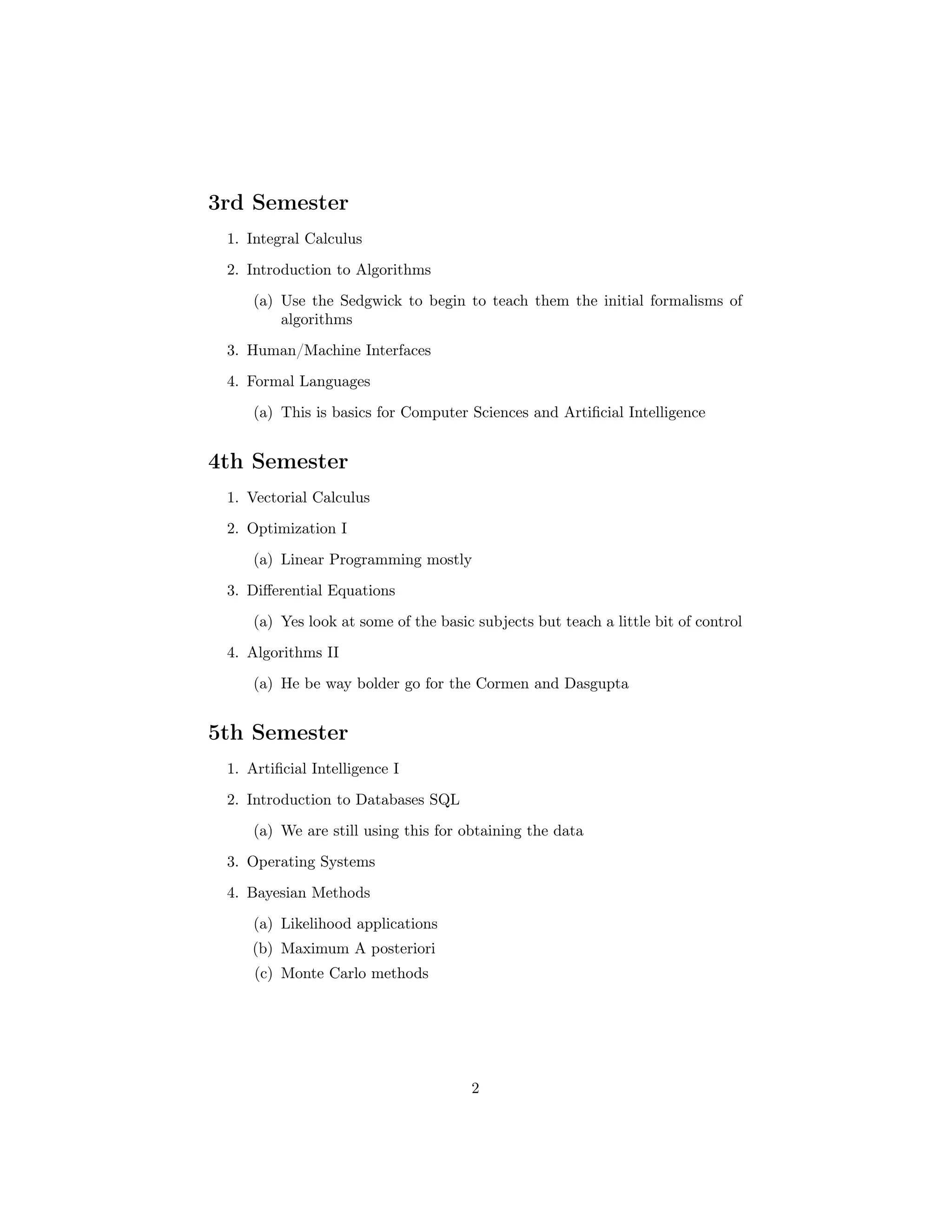 3rd Semester
1. Integral Calculus
2. Introduction to Algorithms
(a) Use the Sedgwick to begin to teach them the initial formalisms of
algorithms
3. Human/Machine Interfaces
4. Formal Languages
(a) This is basics for Computer Sciences and Artiﬁcial Intelligence
4th Semester
1. Vectorial Calculus
2. Optimization I
(a) Linear Programming mostly
3. Diﬀerential Equations
(a) Yes look at some of the basic subjects but teach a little bit of control
4. Algorithms II
(a) He be way bolder go for the Cormen and Dasgupta
5th Semester
1. Artiﬁcial Intelligence I
2. Introduction to Databases SQL
(a) We are still using this for obtaining the data
3. Operating Systems
4. Bayesian Methods
(a) Likelihood applications
(b) Maximum A posteriori
(c) Monte Carlo methods
2
 