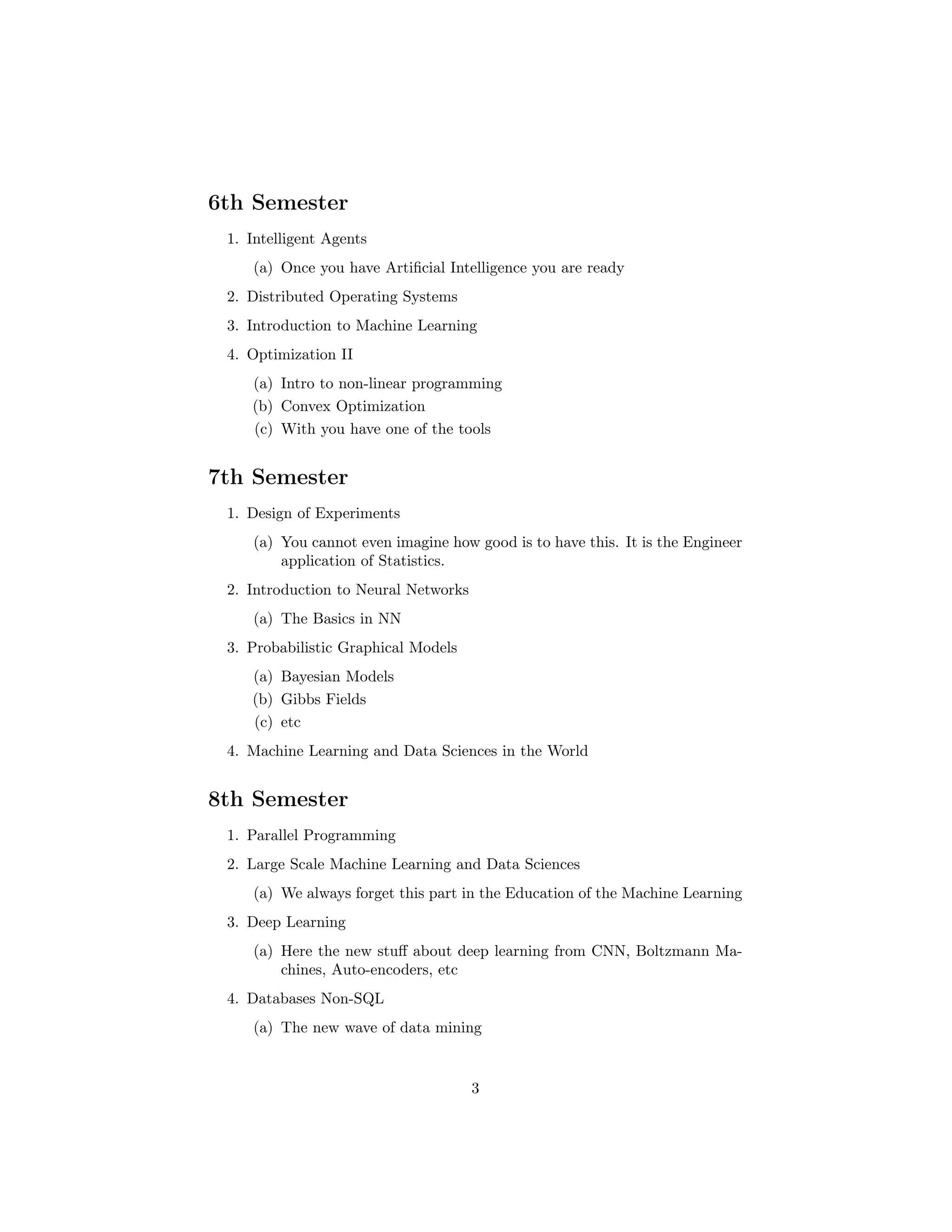 6th Semester
1. Intelligent Agents
(a) Once you have Artiﬁcial Intelligence you are ready
2. Distributed Operating Systems
3. Introduction to Machine Learning
4. Optimization II
(a) Intro to non-linear programming
(b) Convex Optimization
(c) With you have one of the tools
7th Semester
1. Design of Experiments
(a) You cannot even imagine how good is to have this. It is the Engineer
application of Statistics.
2. Introduction to Neural Networks
(a) The Basics in NN
3. Probabilistic Graphical Models
(a) Bayesian Models
(b) Gibbs Fields
(c) etc
4. Machine Learning and Data Sciences in the World
8th Semester
1. Parallel Programming
2. Large Scale Machine Learning and Data Sciences
(a) We always forget this part in the Education of the Machine Learning
3. Deep Learning
(a) Here the new stuﬀ about deep learning from CNN, Boltzmann Ma-
chines, Auto-encoders, etc
4. Databases Non-SQL
(a) The new wave of data mining
3
 