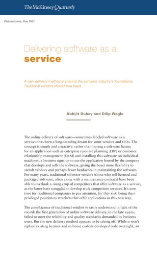 Delivering software as a service   1

Web exclusive, May 2007




               Delivering software as a
               service

              A new delivery method is shaking the software industry’s foundations.
              Traditional vendors should take heed.




                                          Abhijit Dubey and Dilip Wagle




              The online delivery of software—sometimes labeled software as a
              service—has been a long-standing dream for some vendors and CIOs. The
              concept is simple and attractive: rather than buying a software license
              for an application such as enterprise resource planning (ERP) or customer
              relationship management (CRM) and installing this software on individual
              machines, a business signs up to use the application hosted by the company
              that develops and sells the software, giving the buyer more flexibility to
              switch vendors and perhaps fewer headaches in maintaining the software.
              For many years, traditional software vendors (those who sell licensed and
              packaged software, often along with a maintenance contract) have been
              able to overlook a rising crop of competitors that offer software as a service,
              as the latter have struggled to develop truly competitive services. It’s now
              time for traditional companies to pay attention, for they risk losing their
              privileged position to attackers that offer applications in this new way.

              The complacence of traditional vendors is easily understood in light of the
              record: the first generation of online software delivery, in the late 1990s,
              failed to meet the reliability and quality standards demanded by business
              users. But the new delivery method appears to be taking off. While it won’t
              replace existing licenses and in-house custom-developed code overnight, an
 